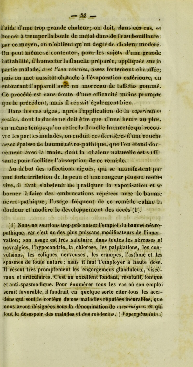 1’aide (Tune trop grande clualeur; on doit, dans ces ens, se homer a tremper la boule de metal dans de l’eau bonillante: par cemoyen,on n’obtient qiTun degrade chnleur moddre. On peut mdmese contenter, pour les sujets d’nire grande irritabilite, d’liumecter la Handle prepare, appliquec snr la partie malade, avec l’eau reactive, assez fortement chauflee; puis on met aussitot obstacle a Tdvaporation extdrieure, en entourant l’appareil av?c un morceau de taffetas gornme. Ce proedde est sans doute d’une ellicacitd moins promple qnele precedent, niais il rdussit egalcment bien. Dans les cas aigus, apres l’application de la vaporisation /jussive, dont laduree ne doit die que d’une heure au plus, en mime temps qu’on retire la flanelle humecldequi recou- vie les parties malades, on enduit ces derniercs d’une couche assezdpaisse de baume nevro-pathique, que Ton dtend dou- cement avec la main, dont la chaleur naturelle est suili- sante pour faciliter l’absorption de ce remdde. An debut des affections aigues, qui se manifestent par une forte irritation de la peau et line rougeur plus ou moins vive, il faut s’abstenir de pratiquer la vaporisation et se borner & faire des embrocations repelees avec le baume nevro-pathique; l’usage frequent de ce remede calme la douleur et modere le ddveloppement des acces (1). (1) Nous ne saurions trop prdconiser I'emploi du baume ndvro- palhique, car e’est undes plus puissans modificateurs de Tinner- vation; son usage est Ires salutairc daus tontes les ndvroses et nfcvralgies, Thypocondrie, la chlorose, les palpitations, les con- vulsions, les coliques nerveuses, les crampes, Taslhme et les spasmes de toute nature; mais it faut l employer a haute dose. Il rdsout tres promptemenl les engorgemens glanduleux, visc6- raux et articulaires. C’est uu excellent fondant, rdsolutif, tonique et anti-spasmodique. Pour duumerer tous les cas oil son emploi serait favorable, il faudrait en quelque sorte citer tous les acci- dens qui sont le cortege de ees maladies rdpulees incurables, que nous avons designees sous la denomination de visccralgies, el qui font le d^sespoir des malades el des mddecins. ( Voyez plus loin. )