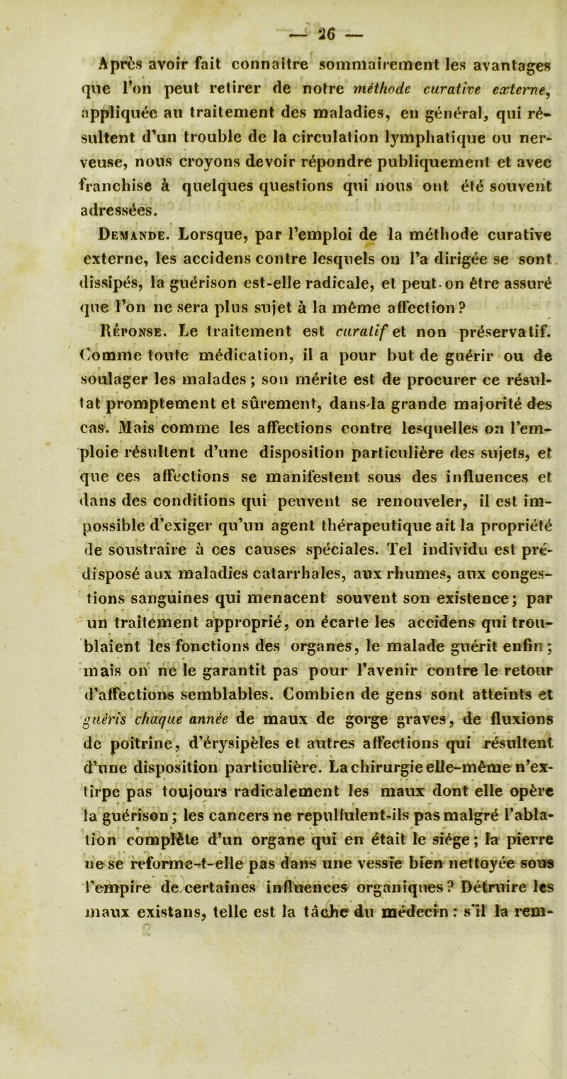 Aprils avoir fait connaitre sommairemcnt les avantages que l’on peut retirer de notre methode curative e aft erne, appliqu&3 ail traitement des maladies, en general, qui r£- sultent d’un trouble de la circulation lymphatique oil ner- veusc, nous croyons devoir r^pondre publiquement et avec franchise k quelques questions qui nous out £tt$ son vent adress^es. Demande. Lorsque, par l’emploi de la methode curative externe, les accidens contre lesquels on l’a dirigee se sont dissip^s, la gu^rison cst-elle radicale, et peut on 6tre assure que l’on ne sera plus sujet a la m^me affection? Reponse. Le traitement est curatif et non pr^servatif. Coname toute medication, il a pour but de gu^rir ou de soulager les malades; son mdrite est de procurer ce r£sul- tat promptement et surement, dans la grande majority des cas. Mats comme les affections contre lesquelles on fern- ploie r£sultent d’une disposition particuli&re des sujets, et que ces affections se manifestent sous des influences et dans des conditions qui peuvent se renouveler, il est im- possible d’exiger qu’un agent th^rapeutique ait la propriety de soustraire a ces causes speciales. Tel individu est pre- dispose aux maladies catarrbales, aux rhumes, aux conges- tions sanguines qui menacent souvent son existence; par un traitement approprie, on ^carte les accidens qui trou- blaient les fonctions des organes, le malade guebdt enfm ; mais on ne le garantit pas pour Favenir contre le retour d’affections semblables. Combien de gens sont atteints et g tier is chaque annee de maux de gorge graves, de fluxions de poitrine, d’^rysipfcles et autres affections qui reteultenl d’une disposition particuli£re. Lachirurgieelle-m^me n’ex- tirpe pas toujours radicalement les maux dont elle op&rc la gu^rison; les cancers ne repullulent-ils pasmalgrt* l’abla- * • . * . • » * •* tion complete d’un organe qui en £tait le si^ge; la pierre nese reforme-t-elle pas dans une vessie bien nettoyee sous Fempire de certaines influences organiques ? Detmire les maux existans, telle est la tacJie du medecin: s'il la rem-