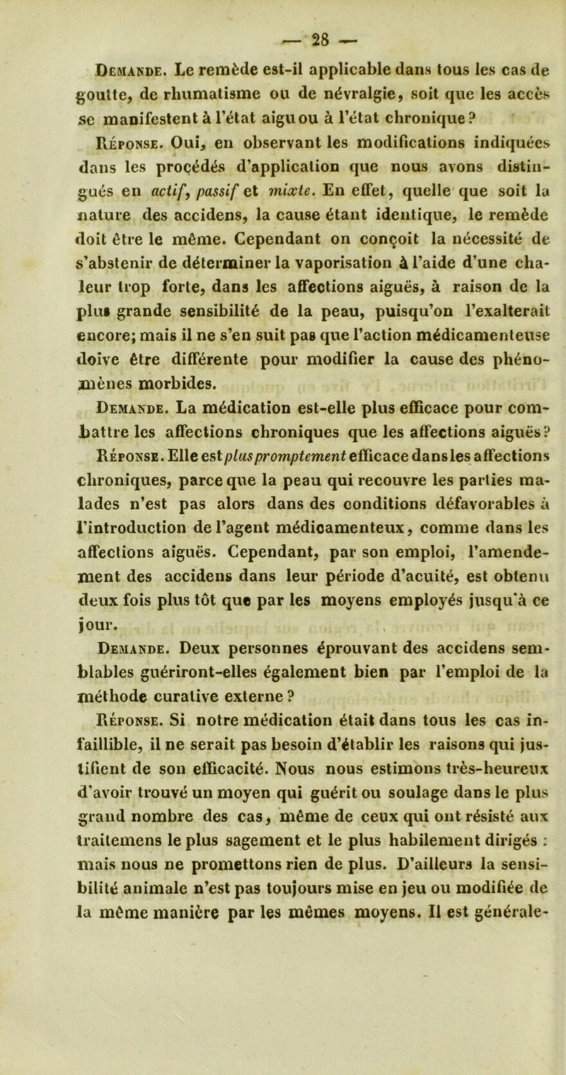 Demande. Le remade est-il applicable dans tous les cas de goulte, de rliumatisme ou de n^vralgie, soit que les acces jse manifestent a l’ytat aiguou a l’etat chronique? Reponse. Oui, en observant les modifications indiquees dans les proc^d&s d’application que nous avons distin- gues en aciif, passif et mixte. En effet, quelle que soit la nature des accidens, la cause ytant identique, le remade doit ytre le mfime. Cependant on con^oit la necessity de s’abstenir de determiner la vaporisation 4 l’aide d’une cha- leur trop forte, dans les affections aigues, a raison de la plus grande sensibility de la peau, puisqu’on l’exalterait encore; mais il ne s’en suit pas que l’action mydicamenteuse doive ytre diffyrente pour modifier la cause des ph^no- znenes morbides. Demande. La medication est-elle plus efficace pour com- Jbattre les affections ebroniques que les affections aigues? Reponse. Elle est plus promptement efficace dans les affections clironiques, parce que la peau qui recouvre les parties ma- lades n’est pas alors dans des conditions dyfavorables a rintroduction del’agent mydioamenteux, comme dans les affections aigues. Cependant, par son emploi, l’amende- ment des accidens dans leur pyriode d’acuite, est obtenu deux fois plus tot que par les moyens employys jusqu’a ce jour. Demande. Deux personnes yprouvant des accidens sem- blables gnyriront-elles ygalement bien par l’emploi de la jnethode curative externe ? Reponse. Si notre medication ytait dans tous les cas in- faillible, il ne serait pas besoin d’ytablir les raisons qui jus- lificnt de son efficacity. Nous nous estimons ti-ys-beureux d’avoir trouve un moyen qui guyrit ou soulage dans le plus grand nombre des cas, m^me de ceux qui ontrysiste aux traitemens le plus sagement et le plus habilement diriges : mais nous ne promettons rien de plus. D’ailleurs la sensi- bility animalc n’est pas toujours mise en jeu ou modifiye de la mCme manure par les memes moyens. Il est gynyrale-