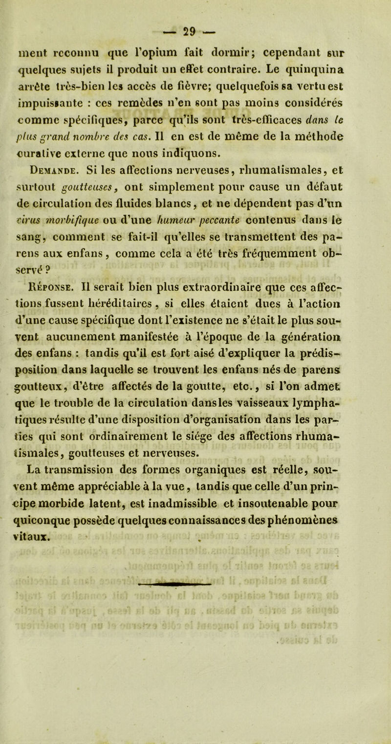 ment rcconnu que l’opium fait dormir; cependant 6ur quelques sujets il produit un effet contraire. Le quinquina arrete tres-bien lcs accfcs de fi^vre; quclquefois sa vertuest impuisiante : ccs rcm^des n’en sont pas moins considers commc sp^cifiques, parce qu’ils sont tres-efficaces dans le plus grand nombre des cas. II en est de meme de la methode curative externe que nous indiquons. Demande. Si les affections nerveuses, rhumalismales, et surtout gouttcuscs, ont siniplement pour cause un defaut de circulation des fluides blancs, et ne dependent pas d’un cirus morbifique ou d’une humeur peccante contenus dans le sang, comment se fait-il qu’elles se transmettent des pa- rens aux enfans, conime cela a ete tr£s fr^quemment ob- serve ? Reponse. II serait bien plus extraordinaire que ces affec- tions fussent lier^ditaires , si elles etaient dues a l’action d’une cause specifique dont l’existence ne s’etait le plus sou- vent aucunement manifest^e a l’epoque de la generation des enfans : tandis qu’il est fort aise d’expliquer la predis- position dans laquelle se trouvent les enfans n£s de parens goutteux, d’etre affectes de la goutte, etc., si l’on admefc que le trouble de la circulation dans les vaisseaux lympha- tiques rdsulte d’une disposition d’organisation dans les par- ties qui sont ordinairement le siege des affections rhuma- tismales, goutteuses et nerveuses. La transmission des formes organiques est r£elle, sou- vent m^me appreciable a la vue, tandis que celle d’un prin- cipe morbide latent, est inadmissible et insoutenable pour quiconque possede quelques connaissances des phenomenes vitaux.