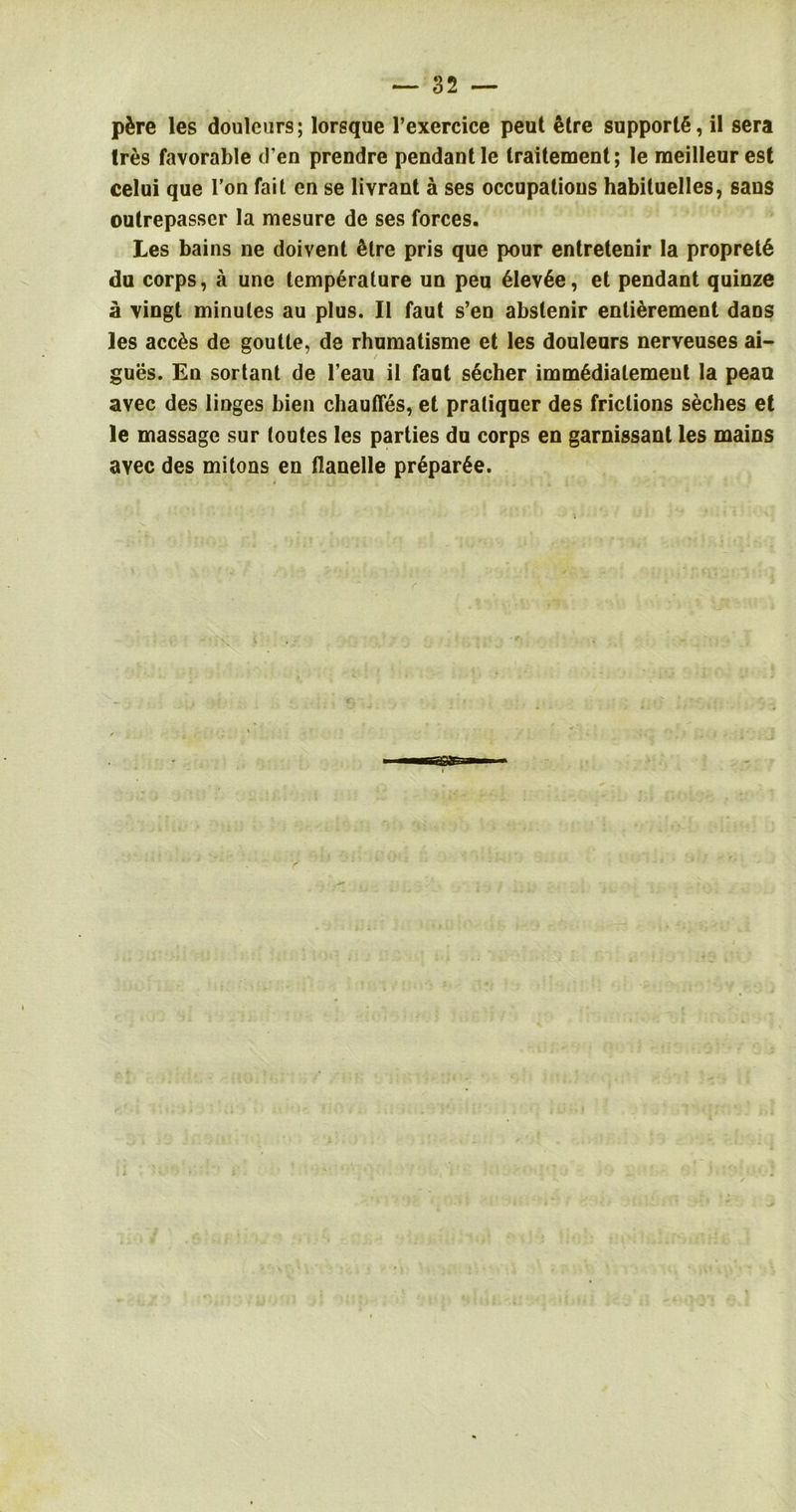 pSre les doulcurs; lorsque l’exercice peut Sire supports, il sera Ires favorable d en prendre pendant le traitement; le raeilleur est celui que Ton fait cn se livrant a ses occupations habituelles, sans outrepasser la mesure de ses forces. Les bains ne doivent Sire pris que pour entretenir la propretS du corps, a une lempSralure un peu SlevSe, et pendant quinze a vingt minutes au plus. II faut s’en abstenir enliSrement dans les accSs de goulte, de rhumatisme et les douleurs nerveuses ai- gues. En sortant de l’eau il faut secher immSdialemeut la peao avec des linges bien chaufles, et praliquer des frictions seches et le massage sur (outes les parties du corps en garnissant les mains ayec des mitons en tlanelle prSparSe.