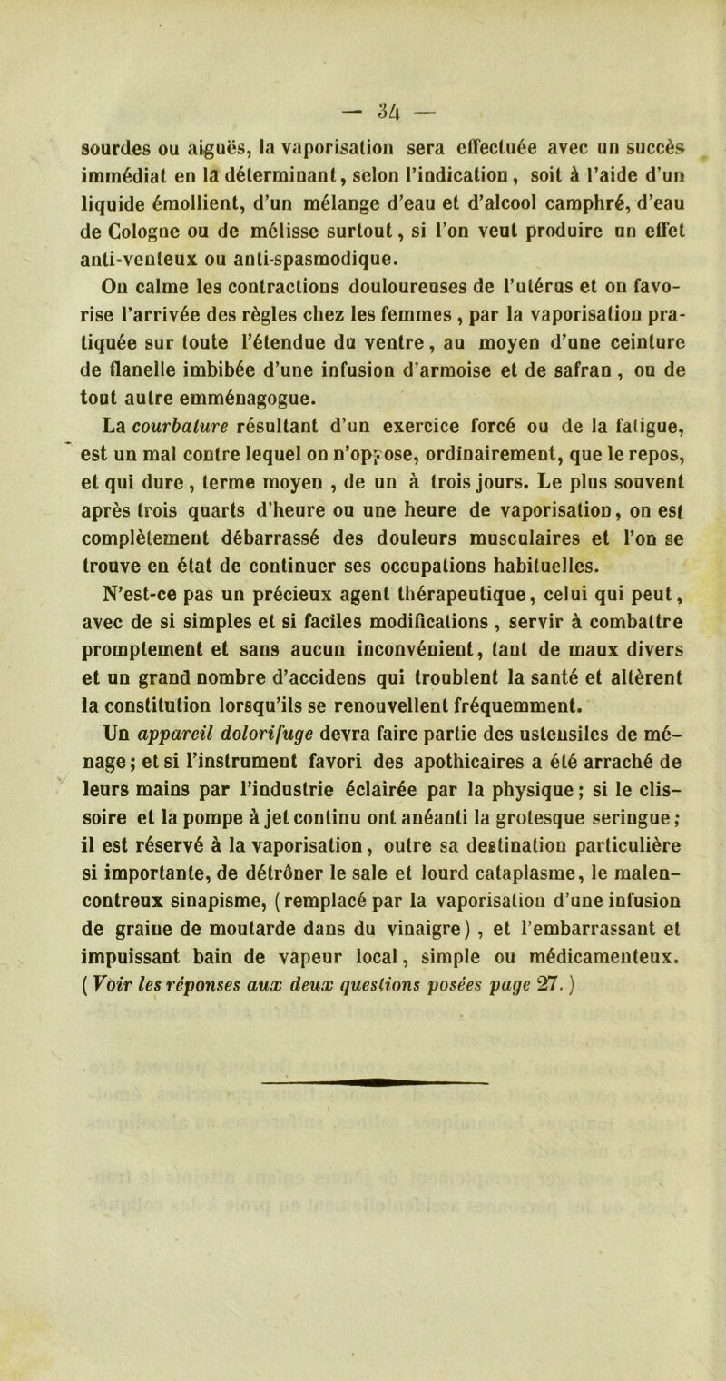 gourdes ou aigues, la vaporisation sera effective avec un succds immediat en la determinant, scion rindication, soil k l’aide d un liquide emollient, d’un melange d’eau et d’alcool camphr6, d’eau de Cologne ou de meiisse surlout, si Ton veut produire an effet anti-veuleux ou anti-spasmodique. On calme les contractions douloureases de l’uteras et on favo- rise l’arrivee des rdgles chez les femmes , par la vaporisation pra- tiquee sur loute l’etendue da ventre, au moyen d’une ceinture de flanelle imbibee d’une infusion d’armoise et de safran, ou de tout autre emmenagogue. La courbalure resultant d’un exercice force ou de la faligue, est un mal conlre lequel on n’opyose, ordinairement, que le repos, et qui dure, lerme moyen , de un a trois jours. Le plus souvent apres trois quarts d’heure ou une heure de vaporisation, on est compieiement debarrasse des douleurs musculaires et Ton se trouve en etat de continuer ses occupations habituelles. N’est-ce pas un pr6cieux agent therapeutique, celui qui peut, avec de si simples et si faciles modifications , servir a combaltre promptement et sans aucun inconvenient, tant de maux divers et un grand nombre d’accidens qui troublent la sante et alterent la constitution lorsqu’ils se renouvellent frequemment. Un appareil dolorifuge devra faire partie des uslensiles de me- nage; etsi l’instrument favori des apothicaires a ete arrache de leurs mains par l’industrie eclairee par la physique; si le clis— soire et la pompe k jet conlinu ont an6anti la grotesque seringue ; il est reserve a la vaporisation, outre sa destination parliculiere si importanle, de detrdner le sale et lourd cataplasme, le malen- contreux sinapisme, (remplac6par la vaporisation d’une infusion de graiue de moutarde dans du vinaigre) , et l’embarrassant et impuissant bain de vapeur local, simple ou medicamenteux. ( Voir les reponses aux deux questions posees page 27.)