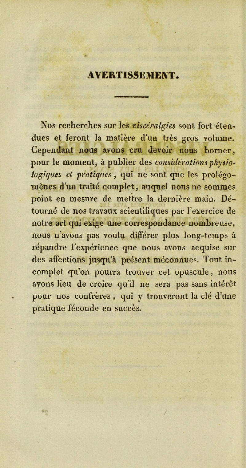 AVERTISSEMENT. Nos recherches sur les visceralgies sont fort eten- dues et feront la matiere d’ua tres gros volume. Cependant nous avons cm devoir nous borner, pour le moment, a publier des considerations physio- logiques et pratiques , qui ne sont que les prolego- m&nes d’un traite complet, auquel nous ne somm.es point en mesure de mettre la derniere main. De- tourne de nos travaux scientifiques par l’exercice de notre art qui exige une correspondance nombreuse, nous n avons pas voulu differer plus long-temps a repandre l’experience que nous avons acquise sur des affections jusqu’ci present meconnues. Tout in- complet qu’on pourra trouver cet opuscule, nous avons lieu de croire qu’il ne sera pas sans interet pour nos confreres, qui y trouveront la cle dune pratique feconde en succes. /