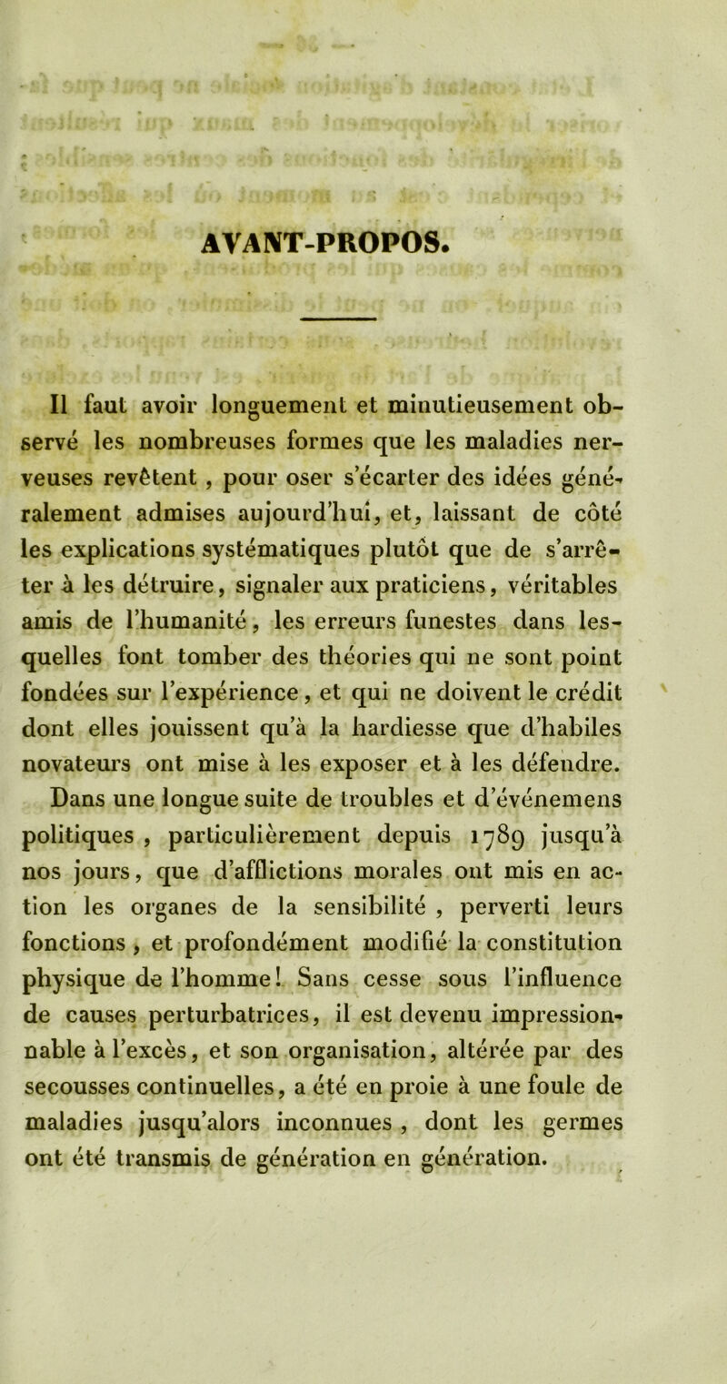 AVANT-PROPOS. II faut avoir longuement et minutieusement ob- serve les nombreuses formes que les maladies ner- veuses rev£tent , pour oser s’ecarter des idees gene** ralement admises aujourd’hui, et, laissant de cote les explications systematiques plutot que de s’arre- ter a les detruire, signaler aux praticiens, veritables amis de l’humanite, les erreurs funestes dans les- quelles font tomber des theories qui ne sont point fondees sur l’experience, et qui ne doivent le credit dont elles jouissent qu’a la hardiesse que d’habiles novateurs ont mise a les exposer et a les defendre. Dans une longue suite de troubles et d’evenemens politiques , particulierement depuis 1789 jusqua nos jours, que d’afflictions morales ont mis en ac- tion les organes de la sensibilite , perverti leurs fonctions , et profondement modifie la constitution physique de l’homme! Sans cesse sous Tinfluence de causes perturbatrices, il est devenu impression- nable al’exces, et son organisation, alteree par des secousses continuelles, a ete en proie a une foule de maladies jusqu’alors inconnues , dont les germes ont ete transmis de generation en generation.