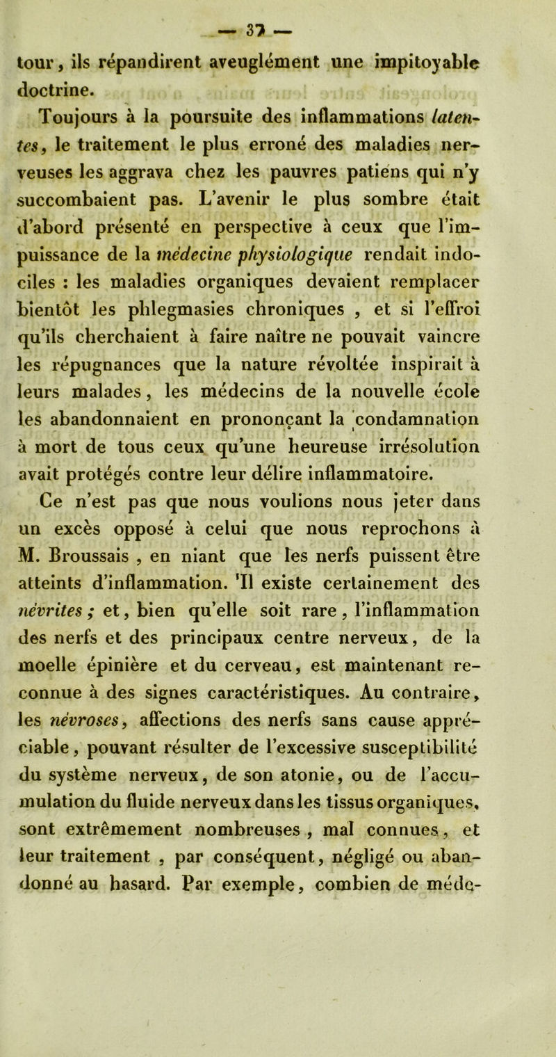 — 3? — tour, ils repandirent aveuglement une impitoyable doctrine. Toujours a la poursuite des inflammations laten- tes, le traitement le plus errone des maladies ner- veuses les aggrava chez les pauvres patiens qui n’y succombaient pas. L’avenir le plus sombre etait d’abord presente en perspective a ceux que l’im- puissance de la medecine physiologiqae rendait indo- ciles : les maladies organiques devaient remplacer bientot les phlegmasies chroniques , et si 1’efFroi qu’ils cherchaient a faire naitre ne pouvait vaincre les repugnances que la nature revoltee inspirait a leurs malades, les medecins de la nouvelle ecole les abandonnaient en prononcant la condamnation a mort de tous ceux quune heureuse irresolution avait proteges contre leur delire inflammatoire. Ce n’est pas que nous voulions nous jeter dans un exces oppose a celui que nous reprochons a M. Broussais , en niant que les nerfs puissent etre atteints d’inflammation. ’ll existe certainement des nevrites ; et, bien qu’elle soit rare , l’inflammation des nerfs et des principaux centre nerveux, de la moelle epiniere et du cerveau, est maintenant re- connue a des signes caracteristiques. Au contraire, les nevroses, affections des nerfs sans cause appre- ciable , pouvant resulter de l’excessive susceptibilite du systeme nerveux, de son atonie, ou de l’accu- mulation du fluide nerveux dans les tissus organiques, sont extremement nombreuses , mal connues, et leur traitement , par consequent, neglige ou aban- donne au hasard. Par exemple, combien de medc-