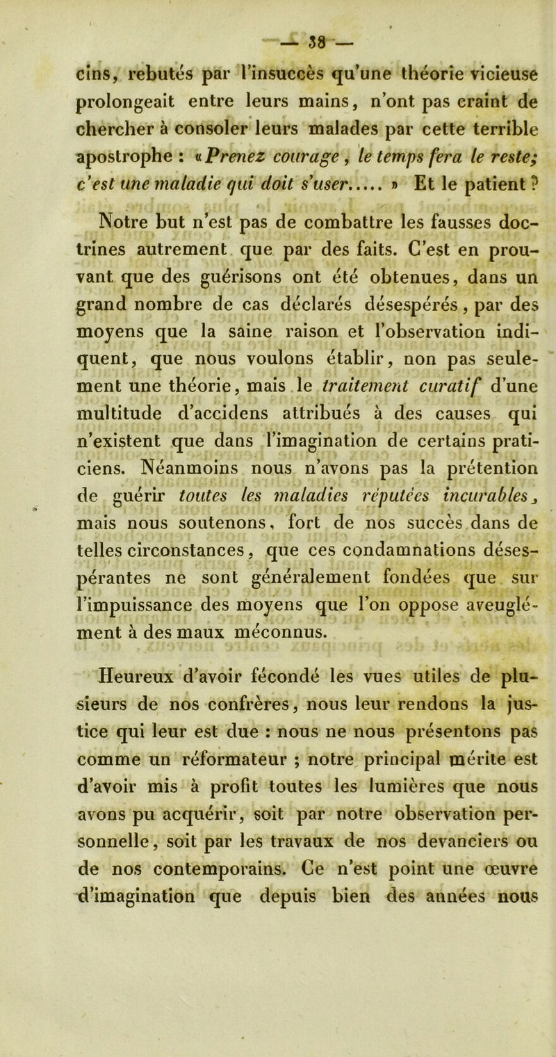 cins, rebutes par Finsucces qu’une theorie vicieuse prolongeait entre leurs mains, n’ont pas craint de chercher a consoler leurs malades par cette terrible apostrophe : «Prenez courage, le temps fera le reste; c’est une matadie qui doit s’user » Et le patient ? Notre but n’est pas de combattre les fausses doc- trines autrement que par des faits. C’est en prou- vant. que des guerisons ont ete obtenues, dans un grand nombre de cas declares desesperes, par des moyens que la saine raison et l’observation indi- quent, que nous voulons etablir, non pas seuie- ment une theorie, mais le traitement curatif dune multitude d’accidens attribues a des causes qui n’existent que dans l’imagination de certains prati- ciens. Neanmoins nous n’avons pas la pretention de guerir toutes les maladies reputees incurables 3 mais nous soutenons, fort de nos succes dans de telles circonstances, que ces condamnations deses- perantes ne sont generalement fondees que sur Fimpuissance des moyens que Ton oppose aveugle- ment a des maux meconnus. Heureux d’avoir feconde les vues utiles de plu- sieurs de nos confreres, nous leur rendons la jus- tice qui leur est due : nous ne nous presentons pas comme un reformateur ; notre principal merite est d’avoir mis a profit toutes les lumieres que nous avons pu acquerir, soit par notre observation per- sonnelle, soit par les travaux de nos devanciers ou de nos contemporains. Ce n’est point une oeuvre d’imagination que depuis bien des annees nous