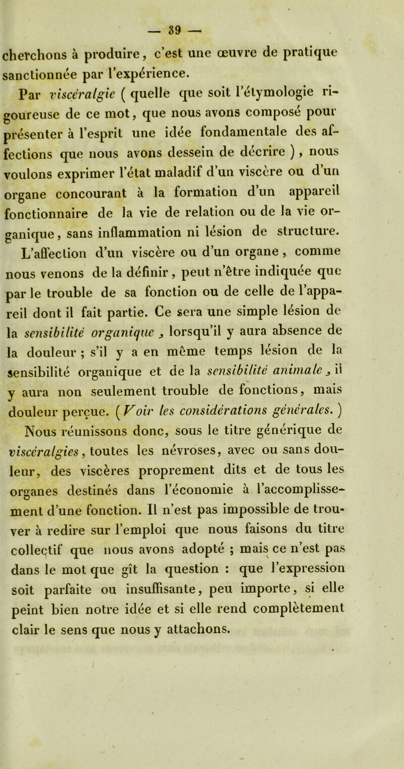 cherchons a produire, c’est une ceuvre de pratique sanctionnee par l’exp^rience. Par visceralgie ( quelle que soit letymologie ri- goureuse de ce mot, que nous avons compose pour presenter a l’esprit une idee fondamentale des af- fections que nous avons dessein de decrire ), nous voulons exprimer l’etat maladif d un visecre ou d un organe concourant a la formation d’un appareil fonctionnaire de la vie de relation ou de la vie or- ganique, sans inflammation ni lesion de structure. L’afleclion dun viscere ou d’un organe, comme nous venons de la definir, peut n’etre indiquee que par le trouble de sa fonction ou de celle de l’appa- reil dont il fait partie. Ce sera une simple lesion de la sensibilite organique ^ lorsqu’il y aura absence de la douleur ; s’il y a en meme temps lesion de la sensibilite organique et de la sensibilite animate ii y aura non seulement trouble de fonctions, mais douleur percue. (Voir les considerations generates.) Nous reunissons done, sous le titre generique de visceralgies, toutes les nevroses, avec ou sans dou- leur, des visceres proprement dits et de tous les organes destines dans l’economie a l’accomplisse- ment dune fonction. II n’est pas impossible de trou- ver a redire sur l’emploi que nous faisons du titre collectif que nous avons adopte ; mais ce n’est pas dans le mot que git la question : que 1’expression soit parfaite ou insuflisante, peu importe, si elle peint bien notre idee et si elle rend completement clair le sens que nous y attachons.