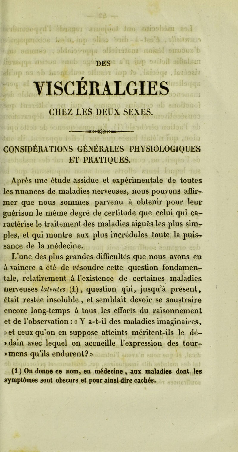 DES VISCERALGIES CHEZ LES DEUX SEXES. CONSIDERATIONS GEnERALES PHYSIOLOGIQUES ET PRATIQUES. Apr£s une etude assidue et experimentale de toutes les nuances de maladies nerveuses, nous pouvons affir- mer que nous sommes parvenu a obtenir pour leur guerison le meme degre de certitude que celui qui ca- ract^rise le traitement des maladies aigues les plus sim- ples, et qui montre aux plus incredules toute la puis- sance de la m^decine. L’une des plus grandes difficultes que nous avons eu a vaincre a ete de resoudre cette question fondamen- tale, relativement a l’existence de certaines maladies nerveuses latentes (1), question qui, jusqu’a present , 6tait restee insoluble , et semblait devoir se soustraire encore long-temps a tous les efforts du raisonnement et de l’observation : « Y a-t-il des maladies imaginaires, »et ceux qu’on en suppose atteints meritent-ils le de- tain avec lequel on accueille l’expression des tour- • mens qu’ils endurent?» (1) On donne ce nom, ea m6decine, aax maladies dont les sympt6mes sont obscurs et poor aiosi dire caches.