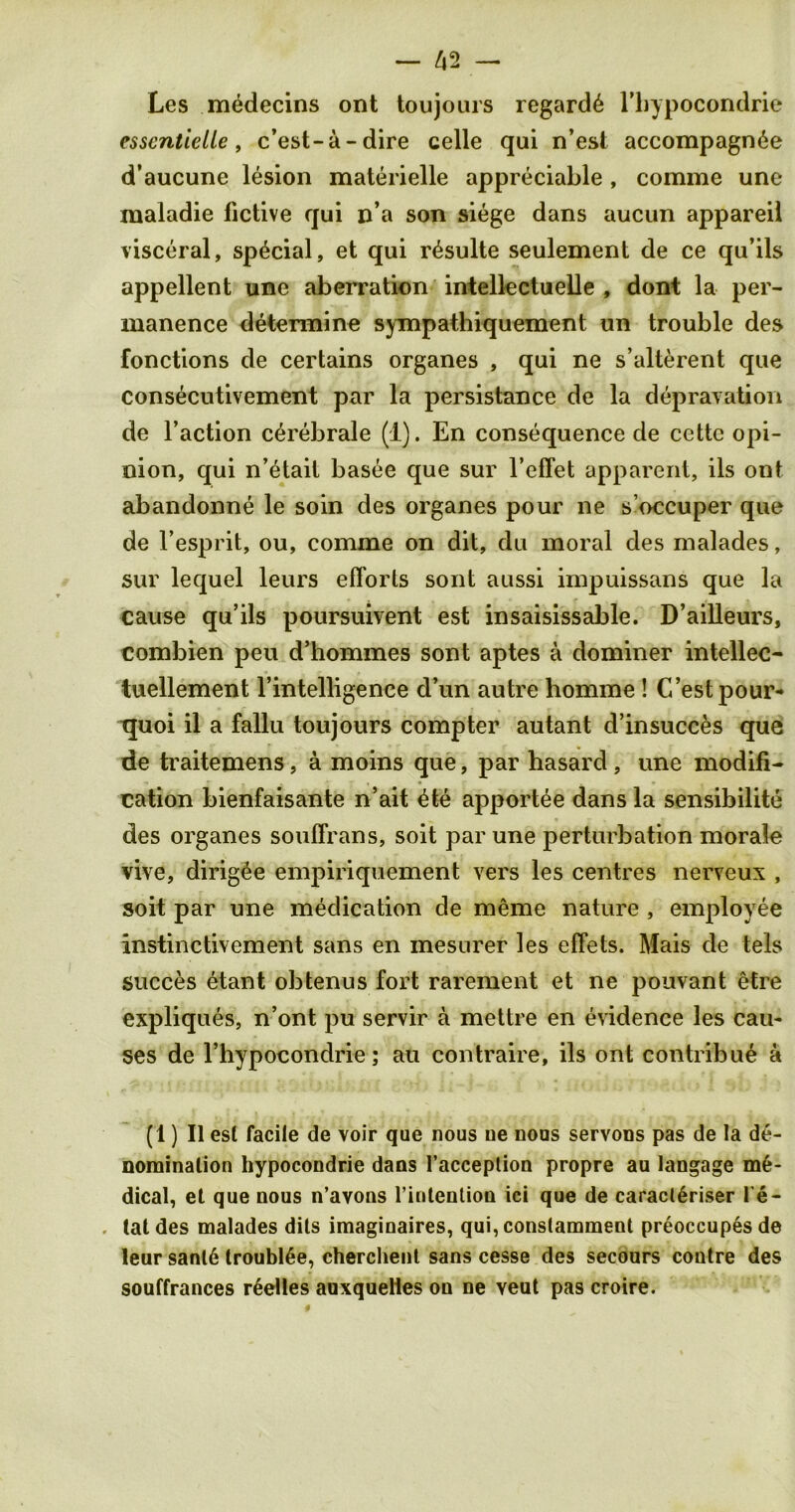 Les medecins ont toujours regards l’bypocondrie esscntielle, c’est-a - dire celle qui n’est accompagn^e d’aucune lesion materielle appreciable , comme une maladie lictive qui n’a son siege dans aucun appareil visceral, special, et qui r^sulte seulement de ce qu’ils appellent une aberration intellectuelle , dont la per- manence determine sympathiquement un trouble des fonctions de certains organes , qui ne s’alterent que consecutivement par la persistance de la depravation de Faction c^rebrale (1). En consequence de cettc opi- nion, qui n’etail basee que sur l’effet apparent, ils ont abandonne le soin des organes pour ne s’occuper que de l’esprit, ou, comme on dit, du moral des malades, sur lequel leurs efforts sont aussi impuissans que la cause qu’ils poursuivent est insaisissable. D’ailleurs, combien peu d’hommes sont aptes a dominer intellec- tuellement l’intelligence d’un autre homrae ! G’estpour- tjuoi il a fallu toujours compter autant d’insucces que de traitemens, a moins que, par hasard, une modifi- cation bienfaisante n’ait £te apportee dans la sensibilite des organes souffrans, soit par une perturbation morale vive, dirigee empiriquement vers les centres nerveux , soit par une medication de meme nature , employee instinctivement sans en mesurer les effets. Mais de tels succes etant obtenus fort rarement et ne pouvant etre expliques, n’ont pu servir a mettre en evidence les cau- ses de 1’hypocondrie; ati contraire, ils ont contribue a (1) II est facile de voir que nous ne nous servons pas de la de- nomination hypocondrie dans l’acception propre au langage me- dical, et que nous n’avons l’iritenlion ici que de caracl6riser Pe- tal des malades dits imaginaires, qui, conslamment preoccupes de leur sanl6 trouble, cherchent sans cesse des secours contre des souffrances r6elles aoxquelies on ne veut pas croire.