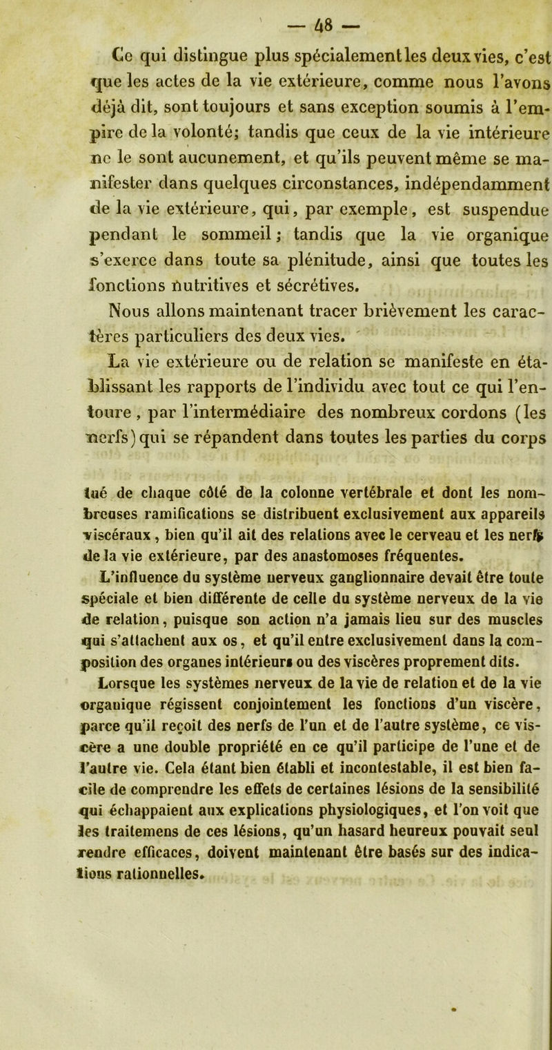 Ce qui distingue plus sp6cialementles deux vies, c’est que les actes de la vie exterieure, comme nous l’avons deja dit, sont toujours et sans exception soumis a l’em- pire dcla volonte; tandis que ceux de la vie interieure nc le sont aucunement, et qu’ils peuvent meme se ma- nifester dans quelques circonstances, independamment de la vie exterieure, qui, par exemple, est suspendue pendant le sommeil; tandis que la vie organique s’exerce dans toute sa plenitude, ainsi que toutes les fonctions nutritives et s^cretives. Nous allons maintenant tracer bri&vement les carac- teres particuliers des deux vies. La vie exterieure ou de relation se manifeste en 4ta- blissant les rapports de l’individu avec tout ce qui l’en- toure , par l’interm^diaire des nombreux cordons (les nerfs) qui se repandent dans toutes les parties du corps tue de chaque cdle de la colonne vert6brale et dont les nom~ brcoses ramifications se distribuent exclusivement aux appareils visceraux, bien qu’il ait des relations avec le cerveau et les ner/p de la vie exterieure, par des anastomoses frGquentes. L’influence du systeme uerveux ganglionnaire devait etre toute speciale et bien differente de celle du systeme nerveux de la Yie tde relation, puisque son action n’a jamais lieu sur des muscles qui s’attachent aux os, et qu’ilentreexclusivement dans la com- position des organes inl6rieur§ ou des viscdres proprement dils. Lorsque les systemes nerveux de la vie de relation et de la vie organique regissent conjointement les fonctions d’un viscere, parce qu’il recoit des nerfs de l’un et de l’autre syst&me, ce vis- cere a une double propri6t6 en ce qu’il parlicipe de l’une et de l’aulre vie. Cela etant bien 6tabli et incontestable, il est bien fa- cile de comprendre les etfets de certaines lesions de la sensibilite qui Gchappaient aux explications physiologiques, et l’on voit que Jes traitemens de ces lesions, qu’un hasard heureux pouvait seul rendre efficaces, doivent maintenant 6tre bas6s sur des indica- tions rationnelles.