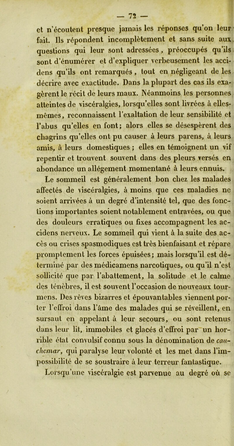 ct n’ecoutent presque jamais les reponses qu’on leur fait. Ils r^pondent incomplytement et sans suite aux questions qui leur sont adressees, pr6occup6s qu’ils sont d’ynumerer et d’expliquer verbeusement les acci- dens qu’ils ont remarquds , tout en negligeant de les d^crire avec exactitude. Dans laplupart des cas ils exa- g^rent le recit de leurs maux. Neanmoins les personnes atteintes de visc^ralgies, lorsqu’elles sont livrees a elles- memes, reconnaissent l’exaltation de leur sensibility et l’abus qu’elles en font; alors elles se desesperent des chagrins qu’elles ont pu causer a leurs parens, a leurs amis, a leurs domestiques ; elles en tymoignent un vif repentir et trouvent souvent dans des pleurs verses en abondance un allygement momentany a leurs ennuis. Le sommeil est generalement bon cbez les malades affectes de visceralgies, a moins que ces maladies ne soient arrivees a un degre d’intensity tel, que des fonc- lions importantes soient notablement entravees, ou que des douleurs erratiques ou fixes accompagnent les ac- cidens nerveux. Le sommeil qui vient a la suite des ac- ces ou crises spasmodiques est trys bienfaisant et repare promptement les forces epuisyes; mais lorsqu’il est de- termine par des medicamens narcotiques, ou qu’il n’est sollicity que par l’abattement, la solitude et le calme des tenebres, il est souvent l’occasion de nouveaux tour- mens. Des reves bizarres et epouvantables viennent por- ter l’efl'roi dans l’&me des malades qui se reveillent, en sursaut en appelant a leur secours, ou sont retenus dans leur lit, immobiles et glaces d’effroi par un hor- rible etat convulsif connu sous la denomination de caa- chemar, qui paralyse leur volonty et les met dans rim- possibility de se soustraire a leur terreur fantastique. Lorsqu’une visceralgie est parvenue au degre oil se