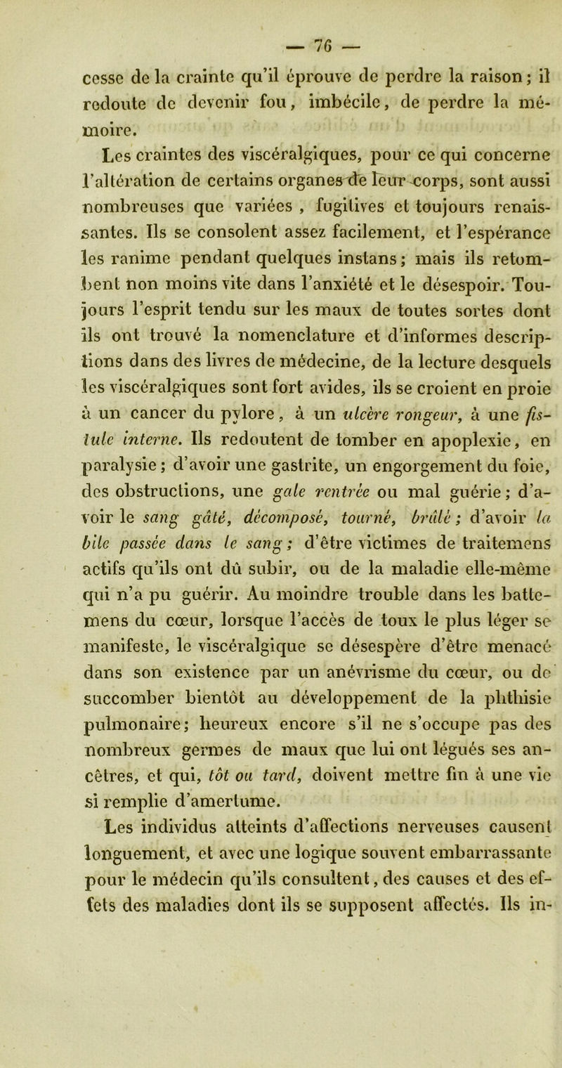 cesse de la crainte qu’il eprouve de pcrdre la raison; il rcdoute dc devenir fou, imbecile, de perdre la me- moire. Les craintes des visc^ralgiques, pour ce qui concerne I’alteration de certains organ esete leur corps, sont aussi nombreuses que variees , fugitives et toujours renais- sanies. Ils se consolent assez facilement, et 1’esperancc les ranime pendant quelques instans; mais ils retom- bent non moins vite dans l’anxi^te et le desespoir. Tou- jours l’esprit tendu sur les maux de toutes sortes dont ils ont trouve la nomenclature et d’informes descrip- tions dans des livres de medecine, de la lecture desquels les visceralgiques sont fort avides, ils se croient en proie a un cancer du pylore, a un ulcere rongeur, a une fis- lule Interne. Ils redoutent de tomber en apoplexie, en paralysie; d’avoir une gastrite, un engorgement du foie, des obstructions, une gale rentree ou mal guerie; d’a- voir le sang gate, decompose, tourne, bride; d’avoir la bile passce clans le sang; d’etre victimes de traitemens actifs qu’ils ont du subir, ou de la maladie elle-meme qui n’a pu guerir. Au moindre trouble dans les battc- mens du coeur, lorsque l’acces de toux le plus leger se manifesto, le visceralgique se desespere d’etre menace dans son existence par un anevrisme du cceur, ou de succomber bientot au developpement de la phtliisie pulmonaire; heureux encore s’il ne s’occupe pas des oombreux germes de maux que lui ont legues ses an- cetres, et qui, tot ou tard, doivent mettre fin a une vie si remplie d’amerlume. Les individus alteints d’affections nerveuses causent longuement, et avec une logique souvent embarrassante pour le m6decin qu’ils consultent, des causes et des ef- fets des maladies dont ils se supposent affectcs. Ils in-