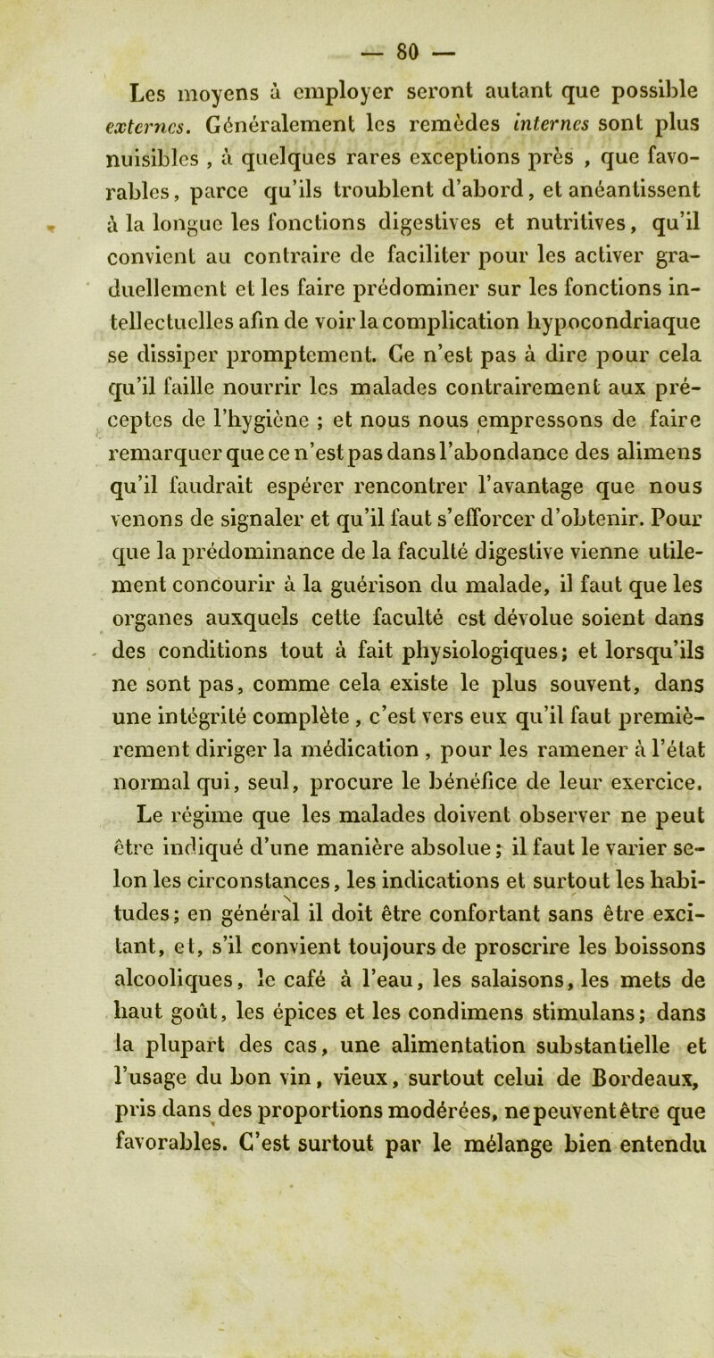 Lcs moyens a employer seront autant que possible extcrncs. Gdneralement lcs remedes internes sont plus nuisiblcs , a quelques rares exceptions pres , que favo- rables, parce qu’ils troublent d’abord, et aneantissent & la longue les fonctions digestives et nutritives, qu’il convient au contraire de faciliter pour les activer gra- duellement et les faire predominer sur les fonctions in- tellectuelles afm de voir la complication liypocondriaque se dissiper promptement. Ge n’est pas a dire pour cela qu’il faille nourrir lcs malades contrairement aux pre- ceptes de l’hygiene ; et nous nous empressons de faire remarquer que ce n’est pas dans l’abondance des alimens qu’il faudrait esperer rencontrer la vantage que nous venons de signaler et qu’il faut s’efforcer d’obtenir. Pour que la predominance de la faculte digestive vienne utile- ment concourir a la guerison du malade, il faut que les organes auxquels cette faculte cst devolue soient dans des conditions tout a fait physiologiques; et lorsqu’ils ne sont pas, comme cela existe le plus souvent, dans une into grit e complete , e’est vers eux qu’il faut premie- rement diriger la medication , pour les ramener a l’etat normal qui, seul, procure le benefice de leur exercice, Le regime que les malades doivent observer ne peut etre indique d’une maniere absolue; il faut le varier se- lon les circonstances, les indications et surtout les habi- \ tudes; en general il doit etre confortant sans etre exci- tant, et, s’il convient toujoursde proscrire les boissons alcooliques, le cafe a l’eau, les salaisons, les mets de haut gout, les epices et les condimens stimulans; dans la plupart des cas, une alimentation substantielle et l’usage du bon vin, vieux, surtout celui de Bordeaux, pris dans des proportions mod^rees, nepeuventetre que favorables. C’est surtout par le melange bien entendu