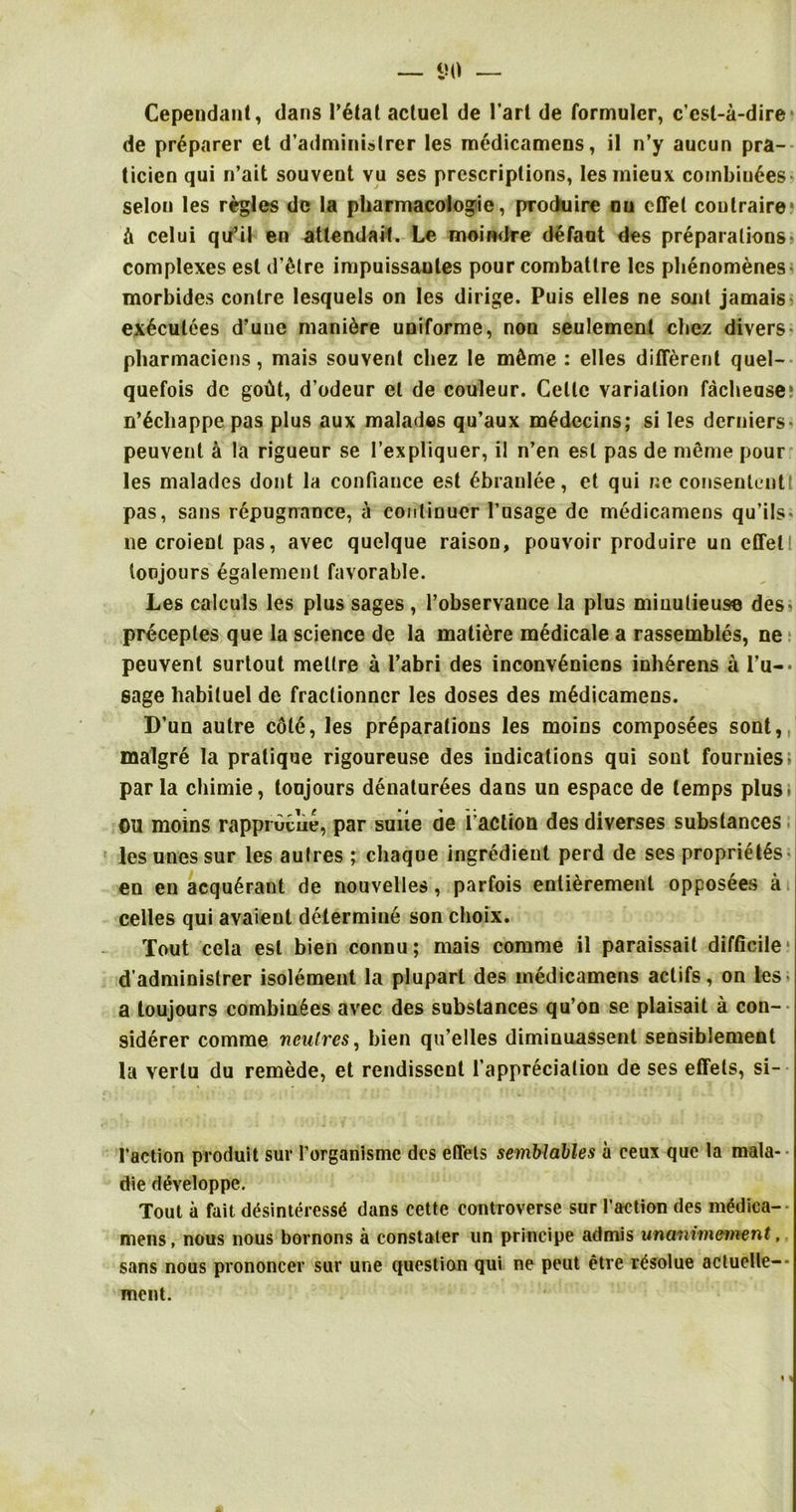 Cependant, dans l’6tal actuel de 1’art de formulcr, c’cst-a-dire de prdparer cl d’administrer les rnedicamens, il n’y aucun pra- ticien qui n’ait souvent vu ses prescriptions, Iesrnieux combiu6es selou les regies dc la pharmacologic, produire ou effel coutraire* ii celui qu’il en attendait. Le moindre defaot des preparations! complexes esl d’etre impuissaules pour combatlre les phenomenes morbides centre lesquels on les dirige. Puis elles ne sojit jamais^ ex6culees d’une mani6re uniforme, non seulement cbez divers- pharmaciens, mais souvent cbez le m£me : elles different quel- quefois dc gofit, d’odeur et de couleur. Celle variation facheuse* n’6chappe pas plus aux malades qu’aux m£decins; si les derniers* peuvent a la rigueur se 1’expliquer, il n’en esl pas de meme pour les malades dont la confiance est 6branlee, et qui ne consenlentt pas, sans repugnance, a continuer 1’usage de rnedicamens qu’ils* ne croienl pas, avec quelque raison, pouvoir produire un effel! loojours egalemenl favorable. Les calculs les plus sages , l’observance la plus minutieuse des< preceptes que la science de la mature medicale a rassembles, ne peuvent surtout mettre a l’abri des inconv§niens inh£rens a l’u-- sage liabiluel de fraclionner les doses des rnedicamens. D’un autre col6, les preparations les moins composees sont, malgre la pratique rigoureuse des indications qui sont fouruies; par la chimie, toujours denaturees dans un espace de temps plus. OU moins rappruviie, par suite de Taction des diverses substances les unes sur les autres ; chaque ingredient perd de ses propriety ■ en en acqu£rant de nouvelles, parfois entierement opposees a celles qui avaient determine son choix. Tout cela esl bien connu; mais comme il paraissait difficile d’adminislrer isolement la plupart des rnedicamens actifs, on les a toujours combines avec des substances qu’on se plaisait a con- siderer comme ncutres, bien qu’elles diminuassent sensiblement la verlu du remede, et rendissent Tappreciation de ses effels, si- 1’action produit sur l’organismc dcs effels semblables a ceux que la mala- die d^veloppe. Tout a fait d£sinteress6 dans cette controverse sur Taction des m£dica- mens, nous nous bornons a constaler un principe admis unanirnement, sans nous prononcev sur une question qui ne peut etre rtfsolue actuclle-- ment. V