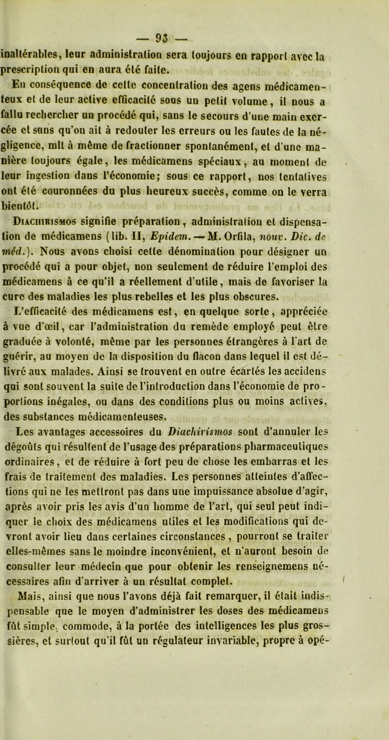 inall6rables, leur administration sera toujours en rapport avecla prescription qui en aura 616 faile. En consequence de celte concentration des agens medicamen- teux et de leur active efficacite sous uu petit volume, it nous a fallu rechercher un proced6 qui, sans le secours dune main exer- c6e et suns qu’on ait a redouler les erreurs ou les faules de la ne- gligence, mil a m6me de fractionner sponlan6ment, et d une ma- ni6re toujours 6gale, les m6dicamens sp6ciaux, au moment de leur ingestion dans l’6conomie; sous ce rapport, nos tentatives ont 6t6 couronn6es du plus heureux succ6s, comme on le verra bienldt. Diaciurismos signifie pr6parationT administration et dispensa- tion de m6dicamens (lib. II, Epidem.— M.Orfila, nouv. Die. de med.). Nous avons clioisi celte d6nominalion pour designer un proc6d6 qui a pour objet, non seulemenl de reduire l’emploi des m6dicamens a ce qu’il a r6ellement d’ulile, mais de favoriser la cure des maladies les plus rebelles et les plus obscures. L’efficacite des m6dicamens est, en quelque sorle, appr6cice a vue d’oeil, car radmiuistration du remede employ6 peut etre gradu6e a volont6, meme par les personnes etrangeres a l'art de guerir, au moyen de la disposition du flacon dans lequel il est de- livre aux malades. Aiusi se trouvenl en outre ecartes les accidens qui sont souvent la suite de I’inlroduction dans l’economie de pro- portions inegales, ou dans des conditions plus ou moins actives, des substances medicamenteuses. Les avanlages accessoires du Diachirismos sont d’annuler les d6gouls qui resullent de l’usage des pr6parations pharmaceuliques ordinaires, et de reduire a fort peu de chose les embarras et les frais de trailement des maladies. Les personnes atteiules d’affec- tions qui ne les metlront pas dans une impuissance absolue d’agir, apres avoir pris les avis d’un liomme de l’art, qui seul peut indi- quer le clioix des medicamens utiles el les modifications qui de- vronl avoir lieu dans certaines circonstances , pourront se trailer elles-m6mes sans le moiudre inconvenient, et n’auront besoin de consulter leur medecin que pour obtenir les renseignemens ne- cessaires afin d arriver a un r6sultat complet. Mais, ainsi que nous l’avons deja fait remarquer, il 6tait indis- pensable que le moyen d’administrer les doses des m6dicamens flit simplev commode, a la portee des intelligences les plus gros- sieres, et surtoul qu’il ful un r6gulateur invariable, propre a ope-