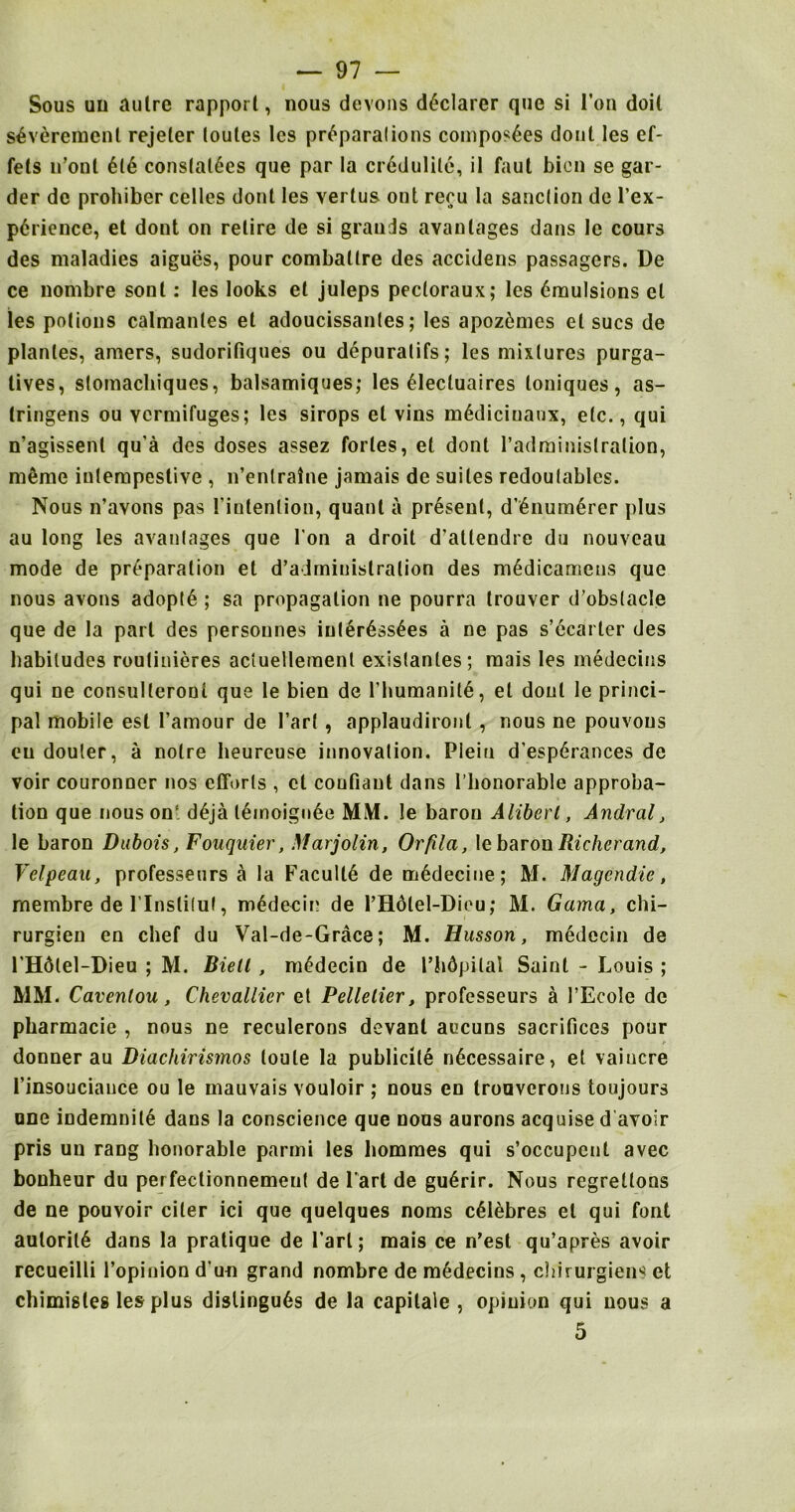 Sous uu autre rapport, nous devons declarer que si Ton doit s4 virement rejeler loules Ics preparations composes dont les ef- fels n’ont £16 conslal6es que par la cr6dulile, il faut bien se gar- der dc prohiber celles dont les verlus ont recu la sanction de l’ex- pdrience, et dont on retire de si grands avantages dans le cours des maladies aigues, pour combaltre des accidens passagers. De ce nombre sonl: les looks el juleps pectoraux; les emulsions cl les potions calmanles el adoucissantes; les apoz6mcs el sues de planles, araers, sudorifiques ou depuratifs; les mixtures purga- tives, stomachiques, balsamiques; les eiecluaires toniques, as- tringens ou vermifuges; les sirops et vins mediciuanx, etc., qui n’agissenl qu’a des doses assez fortes, el dont radministration, memo iulempestive , n’enlratne jamais de suites redoutablcs. Nous n’avons pas l’intenlion, quant a present, d’£num6rer plus au long les avantages que I on a droit d’allendre du nouveau mode de preparation et d’admiuistralion des medicamens que nous avons adopte ; sa propagation ne pourra trouver d’obstacle que de la part des personnes interessees a ne pas s’ccarter des habitudes routinieres aciuellement existantes; raais les medecins qui ne consulleront que le bien de rhumaniie, et dont le princi- pal mobile est 1’amour de 1’arf , applaudironl, nous ne pouvons eu douter, a noire beureuse innovation. Plein d’esperances de voir couronner nos efforts , et coufiaut dans 1’lionorable approba- tion que nous on' d6ja leinoigiiee MM. !e baron Aliberl, Andral, le baron Dubois, Fouquier, Marjolin, Orfda, \c bar on Richer and, Velpeau, professeurs a la Faculte de m6decine; M. Magendie, rnembre de l’lnslitut, mddecin de l’H6tel-Dieu; M. Gama, chi- rurgieu en chef du Val-de-Grace; M. Husson, medecin de 1'Hdtel-Dieu ; M. Biell, medecin de I’hdpilal Saint - Louis ; MM. Cavenlou, Chevallicr et Pelletier, professeurs a l’Ecole de pharmacie , nous ne reculerons devant aucuns sacrifices pour donner au Diachirismos (oule la publicity n^cessaire, et vaiucre finsouciauce ou le mauvais vouloir ; nous en trouverons toujours une indemnite dans la conscience que nous aurons acquise d avoir pris uu rang honorable parmi les hommes qui s’occupcnt avec bonheur du per feclionnemeut de lari de gu6rir. Nous regrettons de ne pouvoir ciler ici que quelques noms c^lebres et qui font auloril6 dans la pratique de Part; mais ce n’est qu’apres avoir recueilli l’opinion d un grand nombre de medecins , chirurgiens et chimistes les plus dislingu6s de la capitale , opinion qui nous a 5