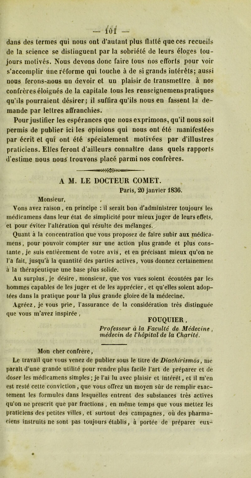 — 10! — dans dcs termes qui nous ont d’autaut plus flall6 queces recueils de la science se disliuguent par la sobri6l0 de leurs eloges tou- jours motives. Nous devons done faire tons nos efforts pour voir s’accomplir unerCforme qui touche a de si grands iutOr^ls; aussi nous ferons-uous un devoir et un plaisir de transmetlre a nos confreres eloigu6s de la capitale tous les renseignemenspratiques qu’ils pourraient d6sirer; il suffira qu’ils nous en fassent la de- mande par lellres affranchies. Pour juslifier les esp6rauces que nousexprimons, qu’il noussoit permis de publier ici les opinions qui nous ont Ole manifestoes par Ocrit el qui ont 010 spOcialement molivOes par d’illustres praticiens. Elies feront d’ailleurs connatlre dans quels rapports d'estime nous nous trouvons placO parmi nos confreres. A M. LE DOCTEUR COMET. Paris, 20 janvier 1836. Monsieur, Vons avez raison , en principe : il serait bon d'administrer toujours les medicamens dans leur Otat de simplicity pour mieux juger de leurs effets, et pour eviler l’alteration qui resulte des myianges. Quant a la concentration que vous proposez de faire subir aux medica- mens, pour pouvoir compter sur une action plus grande et plus cons- tante, je suis entierement de votre avis, et en precisant mieux qu’on ne l’a fait, jusqu’a la quantity des parties actives, vous donnez certainement a la therapeutique une base plus solide. Au surplus, je desire, monsieur, que vos vues soient ecoutees par les hommes capables de les juger et de les apprecier, et qu’elles soient adop- tyes dans la pratique pour la plus grande gloire de la mydecine. Agreez, je vous prie, l'assurance de la consideration tres distinguee que vous m’avez inspirye , FOUQUIER , Professeur a la Facullc de Medecine , medecin de I'hopital de la Charite. Mon cher confrere, Le travail que vous venez de publier sous le litre de Diachirismos, me parait d’une grande utility pour rendre plus facile 1’art de preparer et de doser les medicamens simples; je l’ai lu avec plaisir et interet, et il m’en est resle cette conviction, que vous oflrez un moyen sur de remplir exac- tement les formules dans lesquelles entrent des substances tres actives qu’on ne prescrit que par fractions, en meme temps que vous mettez les praticiens des peliles villes, et surtout des campagnes, ou des pharma- ciens instruits ne sont pas toujours ytablis, a portee de pryparer eux-