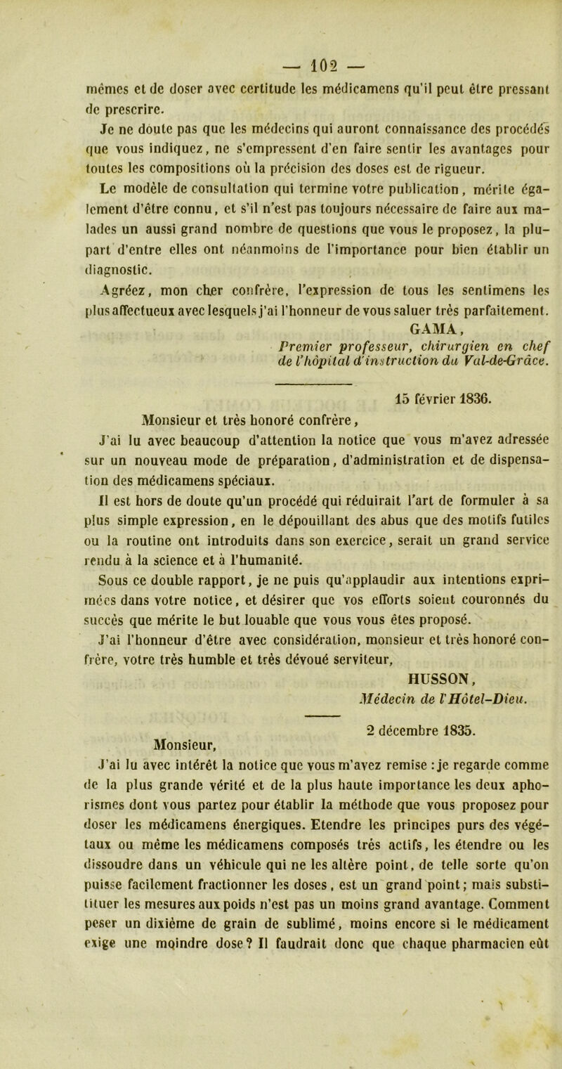 memos etde doscr avec certitude les mddicamens qu’il peut etre pressant de prescrire. Jc ne doute pas que les mddecins qui auront connaissance des proeddd's que vous indiquez, ne s’empressent d’en faire senlir les avantages pour toules les compositions ou la prdcision des doses est de rigueur. Le modele de consultation qui termine votre publication, mdrite dga- lement d’etre connu, et s’il n’est pas toujours ndeessaire de faire aux raa- lades un aussi grand nombre de questions que vous le proposez, la plu- part d’entre elles ont ndanmoins de l’importance pour bien dlablir un diagnostic. Agrdez, mon ch.er confrere, l’expression de tous les senlimens les plus affectueux avec Iesquelsj’ai l’honncur de vous saluer tres parfaitement. GAMA, Premier professeur, chirurgien en chef de Vhopiial d'instruction da Val-de-Grace. 15 fevrier 1836. Monsieur et tres honore confrere, J’ai lu avec beaucoup d’attention la notice que vous m’avez adressee sur un nouveau mode de prdparation, d’adminislration et de dispensa- tion des mddicamens spdeiaux. II est hors de doute qu’un proedde qui reduirait l’art de formuler a sa plus simple expression, en le ddpouillant des abus que des motifs futilcs ou la routine ont introduits dans son exercice, serait un grand service rendu a la science et a l’humanitd. Sous ce double rapport, je ne puis qu’applaudir aux intentions expri- mdcs dans votre notice, et desirer que vos efforts soieut couronnds du succes que mdrite le but louable que vous vous etes propose. J’ai l’honneur d’etre avec considdraiion, monsieur et ties honord con- frere, votre tres humble et tres devoud serviteur, HUSSON, Mddecin de VHotel-Dieu. 2 decembre 1835. Monsieur, J’ai Iu avec intdret la notice que vous m’avez remise : je regarde comme de la plus grande vdritd et de la plus haute importance les deux apho- rismes dont vous partez pour dtablir la mdtbode que vous proposez pour doser les mddicamens dnergiques. Etendre les principes purs des vdge- taux ou merae les mddicamens composes tres aclifs, les dtendre ou les dissoudre dans un vdhicule qui ne les altere point, de telle sorte qu’on puisse facilcment fractionncr les doses, est un grand point; mais substi— timer les mesures auxpoids n’est pas un moins grand avantage. Comment peser un dixieme de grain de sublime, moins encore si le mddicament exige une mQindre dose? II faudrait done que chaque pharmacien eut