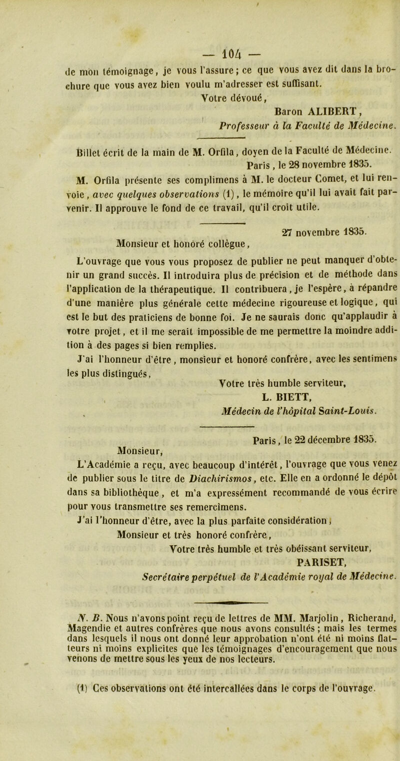 <Je mon temoignage, jc vous l’assure; ce quo vous avez dit dans la bro- chure que vous ayez bien voulu m’adresser est sufTisant. Yolre d6vou£, Baron ALIBERT, Professeur a la Facultc de Medecine. Billet ecrit de la main de M. Orfila, doyen de la Faculte de Medecine. Paris, le 28 noyembre 1835. M. Orfila presente ses complimens a M. le docleur Comet, et lui ren- voie , avec quelques observations (1), le memoire qu’il lui avail fait par- venir. II approuve le fond de ce travail, qu’il croit utile. 27 novembre 1835. Monsieur et honore collegue, L’ouvrage que vous vous proposez de publier ne peut manquer d’oble- nir un grand succes. II introduira plus de precision et de methode dans l’application de la thdrapeutique. II contribuera, je l’espere, a r^pandre d’une maniere plus generate celte medecine rigoureuse et logique, qui est le but des praticiens de bonne foi. Je ne saurais done qu’applaudir a votre projet, et il me serait impossible de me permettre la moindre addi- tion a des pages si bien remplies. J’ai l’honneur d’etre , monsieur et honors confrere, avec les sentimens les plus distingues, Yotre ires humble serviteur, L. BIETT, Medecin de Vhopital Saint-Louis. Paris, le 22 decembre 1835. Monsieur, L’Academie a recu, avec beaucoup d’int^ret, l’ouvrage que vous venez de publier sous le titre de Diacliirismos, etc. Elle en a ordonne le dep6t dans sa bibliotheque , et m’a expressdment recommand^ de vous ecrire pour vous transmettre ses remercimens. J’ai l’honneur d’etre, avec la plus parfaite consideration, Monsieur et tres honore confrere, Votre tres humble et ties obdissant serviteur, PARISET, Secretaire perpetuel de VAcademic royal de Medecine. iV. B. Nous n’avons point recu de leltres de MM. Marjolin , Richerand, Magendie et autres confreres que nous avons consults ; mais les termes dans lesquels il nous ont donn<$ leur approbation n’ont £t6 ni moins flat- teurs ni moins explicites que les temoignages d’encouragement que nous venons de mettre sous les yeux de nos lecteurs. (1) Ces observations ont <H<$ intercall^es dans le corps de 1’ouYi age.