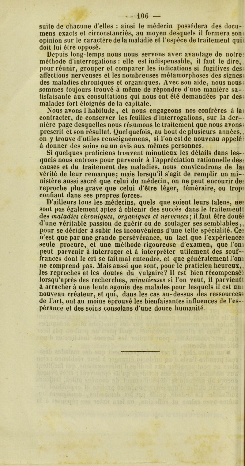 suite de chacune d’elles : ainsi le m6decin poss^dera des docu- mens exacts et circonstanci6s, au moyen desquels il formera som opinion sur le caractere de la maladie et 1’espece de Irailemeut qui i doit lui 6lre oppos6. Depuis long-temps nous nous servons avec avantage de noire m6thode d’interrogalions: elle esl indispensable, il faut le dire, pour r6unir, grouper et comparer les indications si fugitives des affections nerveuses et les nombreuses metamorphoses des signes- des maladies chroniques et organiques. Avec son aide, nous nous sommes toujours lrouv6 a m&me de repondre d’une maniere sa- tisfaisanle aux consultations qui nous out 6te demand6es par des- malades fort 6loign6s de la capitale. Nous avons 1 habitude, et nous engageons nos confreres a la) conlracler, de conserver les feuilles d’interrogations, sur la der- niere page desquelles nous r6sumons le traitement que nous avons- prescrit et son r6sullat. Quelquefois, au bout de plusieurs anuses, on y trouve d’uliles renseignemeus, si Ton eslde nouveau appel6 a donner des soins ou un avis aux memes personnes. Si quelques praticiens trouvenl minutieux les details dans les- quels nous entrons pour parvenir a l'appreciation rationnelle des- causes et du traitement des maladies, nous conviendrons de lai v6rit6 de leur remarque; mais lorsqu’il s’agit de remplir un mi-- nislere aussi sacr6 que celui du m6decin, on ne peut encourirde? reproche plus grave que celui d’etre 16ger, l^meraire, ou trop) confiant dans ses proprcs forces. D’ailleurs tous les medecins, quels que soient leurs lalens, ne? sonl pus 6galement aptes a oblenir des succes dans le traitement des maladies chroniques, organiques et nerveuses; il faut etre dou6 d’une veritable passion de guenr ou de soulager ses semblables, pour se decider a subir les inconv^niens d’une telle sp§cialit6. Ce? n’est que par une grande perseverance, un tact que l’experience; seule procure, et une m6lhode rigoureuse d’examen, que i’om peut parvenir a interroger et a interpreter utilement des souf— frances dont le cri se failmal entendre, et que gen6ralement l’oni ne compreud pas. Mais aussi que sont, pour le praticien heureux, les reproches et les doutes du vulgaire? Il est bien recompense lorsqu’apres des recherches, minulieuses si l’on veut, il parvieut a arrachera une leule agonie des malades pour lesquels il est un nouveau crealeur, el qui, dans les cas au-dessus des ressources- de l’art, ont au moins eprouve les bienfaisantes influences de l es- p6rance et des soius consolans d’une douce humanity.