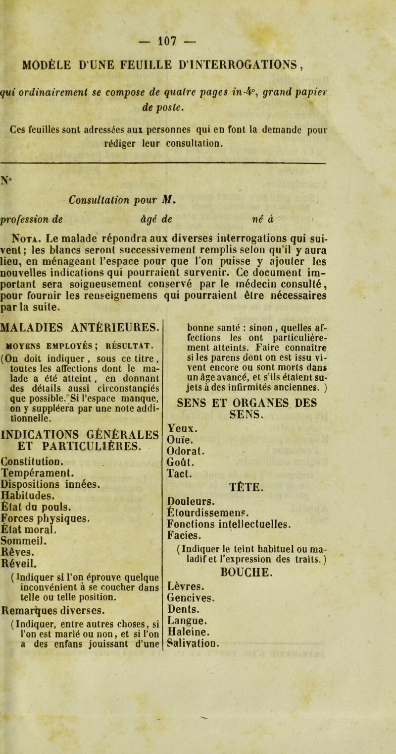 MODULE D UNE FEUILLE D’lNTERROGATIONS, qui ordinairement se compose de qualrc pages in-4°, grand papier de posle. Ces feuilles sont adress^es aui personnes qui en font la demandc pour r^diger leur consultation. N* Consultation pour M. profession de dge de ne d Nota. Le malade r6pondra aux diverses interrogations qui sui- vent; les blancs seront successivement remplis selon qu’il yaura lieu, en m6nageant l’espace pour que I on puisse y ajouter les nouvelles indications qui pourraient survenir. Ce document im- portant sera soigueusement coi pour fournir les reuseiguemens par la suite. MALADIES ANTfiRIEURES. MOYENS employes; resultat. (On doit indiquer, sous ce litre , toutes les affections dont le ma- lade a ete atteint, en donnanl des details aussi circonstancies que possible.’Si l’espace manque, on y suppieera par une note addi- tionnelle. INDICATIONS GENERALES ET PARTICULIfiRES. Constitution. Temperament. Dispositions inn6es. Habitudes. Etat du pouls. Forces physiques. Etat moral. Sommeil. ROves. R6veil. (indiquer si l’on eprouve quelque inconvenient a se coucher dans telle ou telle position. Remarques diverses. (Indiquer, entre autres choses, si Ton est marie ou non, et si Ton a des enfans jouissant d’une iserv6 par le m6decin consult, qui pourraient £lre n£cessaires bonne sante : sinon , quelles af- fections les ont particuliere- ment atteints. Faire connaitre si les parens dont on est issu vi- vent encore ou sont morts dans un age avance, et s’ils etaient su- jets a des infirmites anciennes. ) SENS ET ORGANES DES SENS. Yeux. Oui'e. Odorat. Gout. Tact. tEte. Douleurs. Etourdissemens. Fonctions intellectuelles. Facies. (Indiquer le teint babituel ou ma- ladifet l’expression des traits.) DOUCHE. L&vres. Gencives. Dents. Langue. Haleine. SaliyatioD.