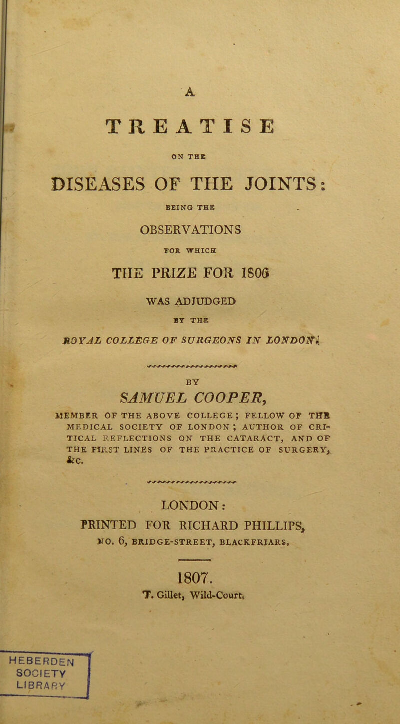 A ■ ■i TREATISE ON THE DISEASES OF THE JOINTS: BEING THE OBSERVATIONS TOR WHICH THE PRIZE FOR 1S0G WAS ADJUDGED BT THE ROYAL COLLEGE OF SURGEONS IN LONDONl BY SAMUEL COOPER, MEMBER OF THE ABOVE COLLEGE; FELLOW OF THE MEDICAL SOCIETY OF LONDON ; AUTHOR OF CRI- TICAL REFLECTIONS ON THE CATARACT, AND OF THE FIRST LINES OF THE PRACTICE OF SURGERY, &C. LONDON: PRINTED FOR RICHARD PHILLIPS, NO. 6, BRIDGE-STREET, BLACKFRIARS, 1807. T. Gillet, Wild-Court, HEBERDEN SOCIETY LIBRARY