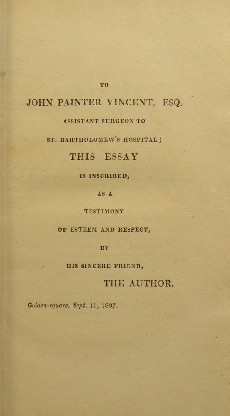 TO JOHN PAINTER VINCENT, ESQ. ASSISTANT SURGEON TO st. Bartholomew’s hospital; THIS ESSAY IS INSCRIBED, AS A TESTIMONY OF ESTEEM AND RESPECT, BY HIS SINCERE FRIEND, THE AUTHOR. Golden-square, Sept. II, 1807.