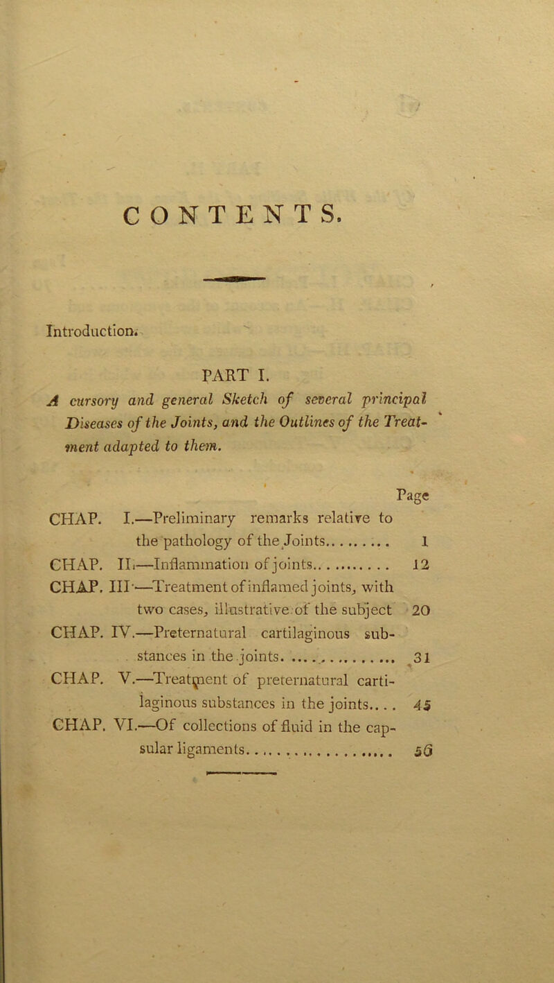 CONTENTS. Introduction. PART I. A cursory and general Sketch of several principal Diseases of the Joints, and the Outlines of the Treat- ment adapted to them. Page CHAP. I.—Preliminary remarks relative to the pathology of the Joints 1 CHAP. IL—Inflammation of joints 12 CHAP. IIP—Treatment of inflamed joints, with two cases, illustrative.of the subject 20 CHAP. IV.—Preternatural cartilaginous sub- stances in the joints 31 CHAP. V.—Treatment of preternatural carti- laginous substances in the joints.... 45 CHAP. VI.—Of collections of fluid in the cap- sular ligaments