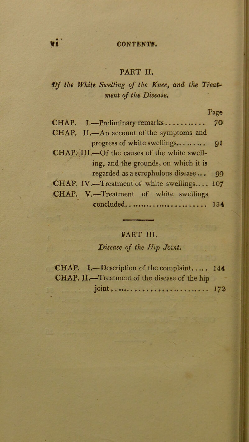 PART II. CfJ the White Swelling of the Kneet and the Treat- ment of the Disease. Page CHAP. I.—Preliminary remarks /O CHAP. II.—An account of the symptoms and progress of white swellings Ql CHAP. III.—Of the causes of the white swell- ing, and the grounds, on which it is regarded as a scrophulous disease... 99 CHAP. IV.—Treatment of white swellings.... 10/ CHAP. V.—Treatment of white swellings concluded 134 PART III. Disease of the Hip Joint. CHAP. I.—Description of the complaint 144 CHAP, II.—Treatment of the disease of the hip joint 172
