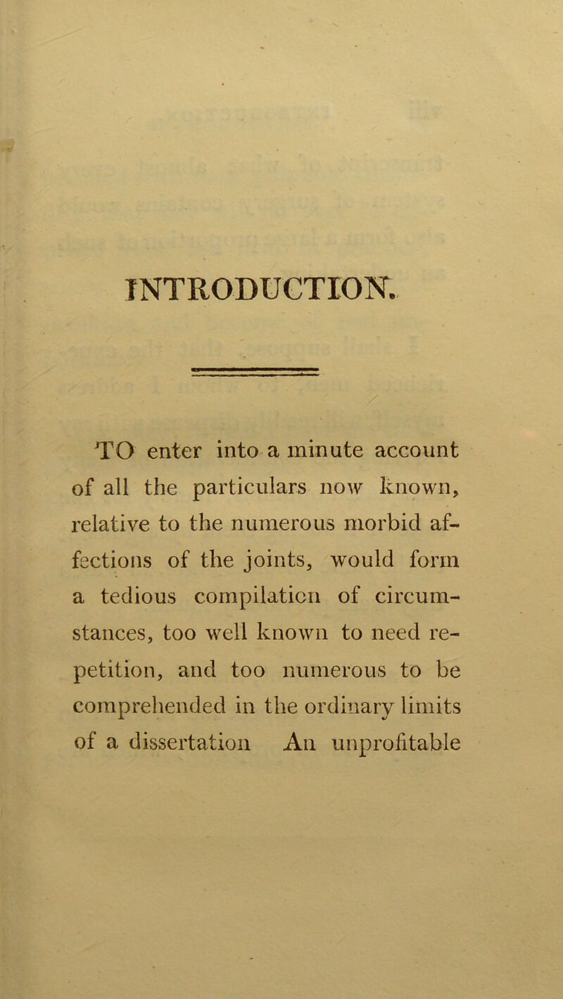 INTRODUCTION. TO enter into a minute account of all the particulars now known, relative to the numerous morbid af- fections of the joints, would form a tedious compilation of circum- stances, too well known to need re- petition, and too numerous to be comprehended in the ordinary limits of a dissertation An unprofitable