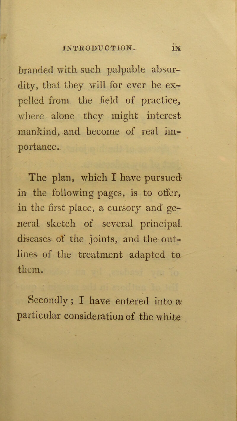 branded with such palpable absur- dity, that they will for ever be ex- pelled from the held of practice, where alone they might interest mankind, and become of real im- portance. The plan, which I have pursued in the following pages, is to offer, in the first place, a cursory and ge- neral sketch of several principal, diseases of the joints, and the out- lines of the treatment adapted to them. Secondly; I have entered into a. particular consideration of the wdii.te