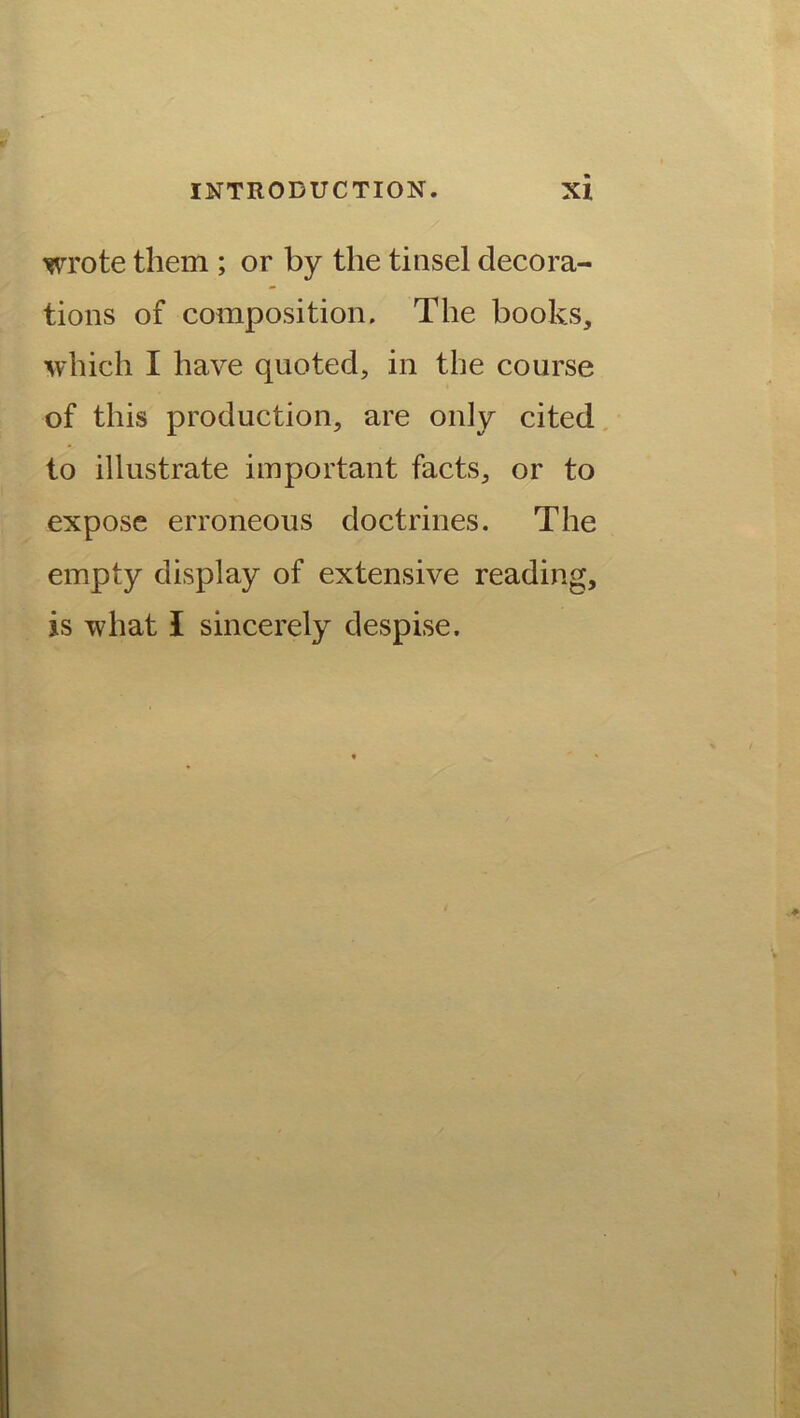 wrote them ; or by the tinsel decora- tions of composition. The books, which I have quoted, in the course of this production, are only cited to illustrate important facts, or to expose erroneous doctrines. The empty display of extensive reading, is what I sincerely despise.