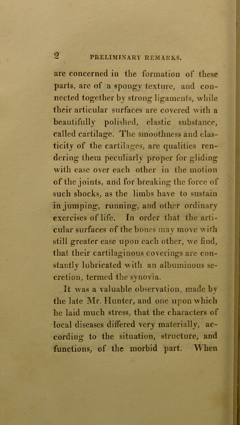 are concerned in the formation of these parts, are of a spongy texture, and con- nected together by strong ligaments, while their articular surfaces are covered with a \ beautifully polished, elastic substance, called cartilage. The smoothness and elas- ticity of the cartilages, are qualities ren- dering them peculiarly proper for gliding with ease over each other in the motion of the joints, and for breaking the force of such shocks, as the limbs have to sustain in jumping, running, and other ordinary exercises of life. In order that the arti- cular surfaces of the bones may move with still greater ease upon each other, we find, that their cartilaginous coverings are con- stantly lubricated with an albuminous se- cretion, termed the synovia. It was a valuable observation, made by the late Mr. Hunter, and one upon which he laid much stress, that the characters of local diseases differed very materially, ac- cording to the situation, structure, and functions, of the morbid part. When