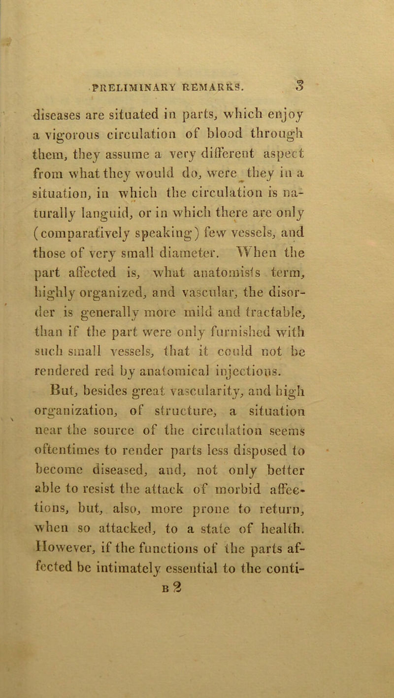 diseases are situated in parts., which enjoy a vigorous circulation of blood through them, they assume a very different aspect from what they would do, were they in a situation, in which the circulation is na- turally languid, or in which there are only (comparatively speaking) few vessels, and those of very small diameter. When the part affected is, what anatomists term, highly organized, and vascular, the disor- der is generally more mild and tractable, than if the part were only furnished with such small vessels, that it could not be rendered red by anatomical injections. But, besides great vascularity, and high organization, of structure, a situation near the source of the circulation seems oftentimes to render parts less disposed to become diseased, and, not only better able to resist the attack of morbid affec- tions, but, also, more prone to return, when so attacked, to a state of health. However, if the functions of the parts af- fected be intimately essential to the conti- b 2