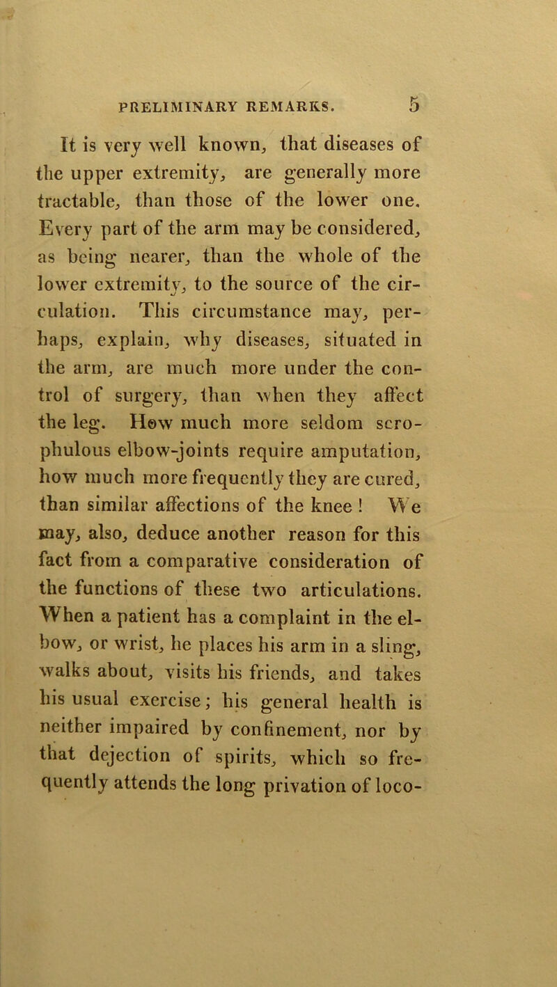 It is very well known, that diseases of the upper extremity, are generally more tractable, than those of the lower one. Every part of the arm may be considered, as being nearer, than the whole of the lower extremity, to the source of the cir- dilation. This circumstance may, per- haps, explain, why diseases, situated in the arm, are much more under the con- trol of surgery, than when they alfect the leg. How much more seldom scro- phulous elbow-joints require amputation, how much more frequently they are cured, than similar affections of the knee ! We may, also, deduce another reason for this fact from a comparative consideration of the functions of these two articulations. When a patient has a complaint in the el- bow, or wrist, he places his arm in a sling, walks about, visits his friends, and takes his usual exercise; his general health is neither impaired by confinement, nor by that dejection of spirits, which so fre- quently attends the long privation of loco-