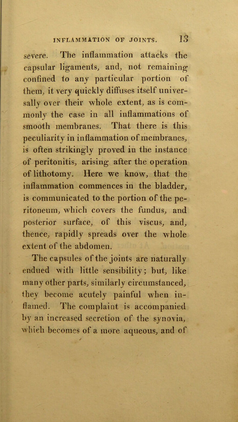 severe. The inflammation attacks the capsular ligaments, and, not remaining confined to any particular portion of them, it very quickly diffuses itself univer- sally over their whole extent, as is com- monly the case in all inflammations of smooth membranes. That there is this peculiarity in inflammation of membranes, is often strikingly proved in the instance of peritonitis, arising after the operation of lithotomy. Here we know, that the inflammation commences in the bladder, is communicated to the portion of the pe- ritoneum, which covers the fundus, and posterior surface, of this viscus, and, thence, rapidly spreads over the whole extent of the abdomen. The capsules of the joints are naturally endued with little sensibility; but, like many other parts, similarly circumstanced, they become acutely painful when in- flamed. The complaint is accompanied by an increased secretion of the synovia, which becomes of a more aqueous, and of