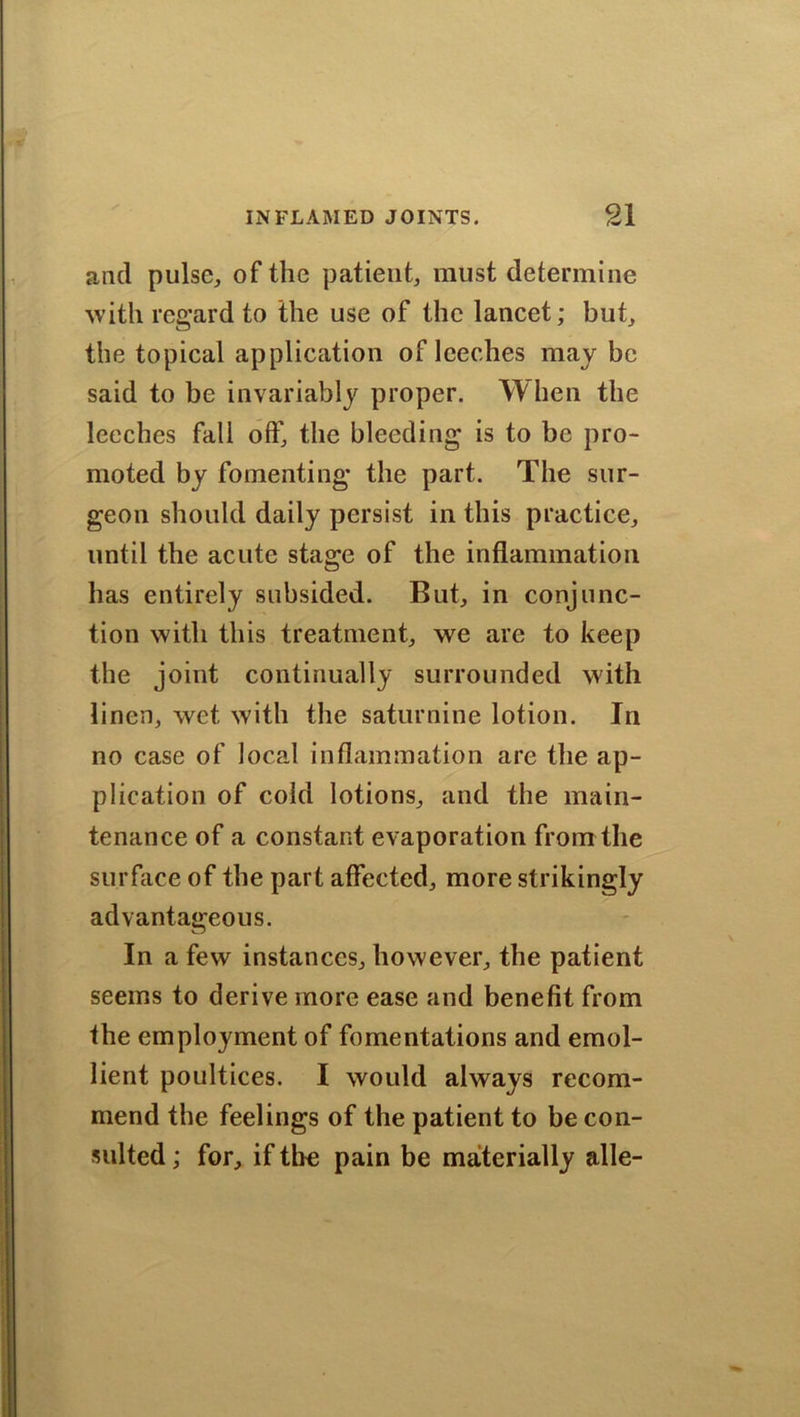 and pulse, of the patient, must determine with regard to the use of the lancet; but, the topical application of leeches maybe said to be invariably proper. When the leeches fall off, the bleeding is to be pro- moted by fomenting the part. The sur- geon should daily persist in this practice, until the acute stage of the inflammation has entirely subsided. But, in conjunc- tion with this treatment, we are to keep the joint continually surrounded with linen, wet with the saturnine lotion. In no case of local inflammation are the ap- plication of cold lotions, and the main- tenance of a constant evaporation from the surface of the part affected, more strikingly advantageous. In a few instances, however, the patient seems to derive more ease and benefit from the employment of fomentations and emol- lient poultices. I would always recom- mend the feelings of the patient to be con- sulted ; for, if the pain be materially alle-