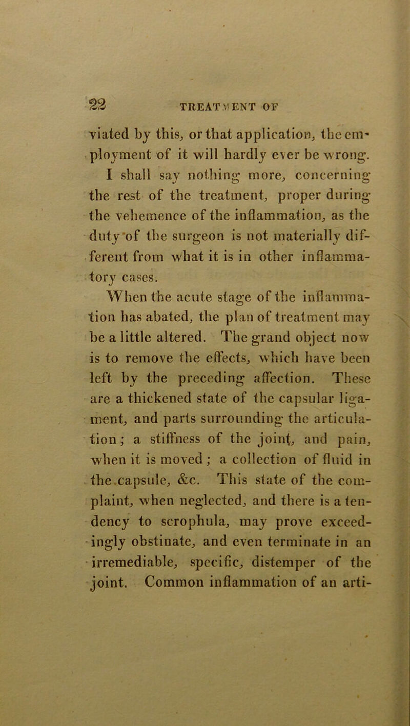 viated by this, or that application, the cm'- ployment of it will hardly ever be wrong. I shall say nothing more, concerning the rest of the treatment, proper during the vehemence of the inflammation, as the duty of the surgeon is not materially dif- ferent from what it is in other inflamma- tory cases. When the acute stage of the inflamma- tion has abated, the plan of treatment may be a little altered. The grand object now is to remove the effects, which have been left by the preceding affection. These are a thickened state of the capsular liga- ment, and parts surrounding the articula- tion; a stiffness of the joint, and pain, when it is moved ; a collection of fluid in the.capsule, &c. This state of the com- plaint, when neglected, and there is a ten- dency to scrophula, may prove exceed- ingly obstinate, and even terminate in an irremediable, specific, distemper of the joint. Common inflammation of an arti-
