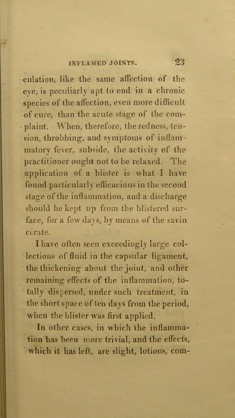 dilation, like the same affection of the eye, is peculiarly apt to end in a chronic species of the affection, even more difficult of cure, than the acute stage of the com- plaint. When, therefore, the redness, ten- sion, throbbing, and symptoms of inflam- matory fever, subside, the activity of the practitioner ought not to be relaxed. The application of a blister is what I have found particularly efficacious in the second stage of the inflammation, and a discharge should be kept up from the blistered sur- face, for a few days, by means of the savin cerate. I have often seen exceedingly large col- lections of fluid in the capsular ligament, the thickening about the joint, and other remaining effects of the inflammation, to- tally dispersed, under such treatment, in the short space of ten days from the period, w hen the blister was first applied. In other cases, in which the inflamma- tion has been more trivial, and the effects, which it has left, are slight, lotions, com-