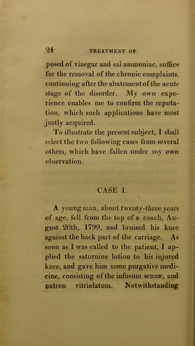 posed of vinegar and sal ammoniac,, suffice for the removal of the chronic complaints., continuing after the abatementof the acute stage of the disorder. My own expe- rience enables me to confirm the reputa- tion, which such applications have most justly acquired. To illustrate the present subject, I shall select the two following cases from several others, which have fallen under my own observation. CASE I. A young man, about twenty-three years of age, fell from the top of a coach, Au- gust 20th, 1799, and bruised his knee against the back part of the carriage. As soon as I was called to the patient, I ap- plied the saturnine lotion to his injured knee, and gave him some purgative medi- cine, consisting of the infusum sennae, and natron vitriolatum, Notwithstanding