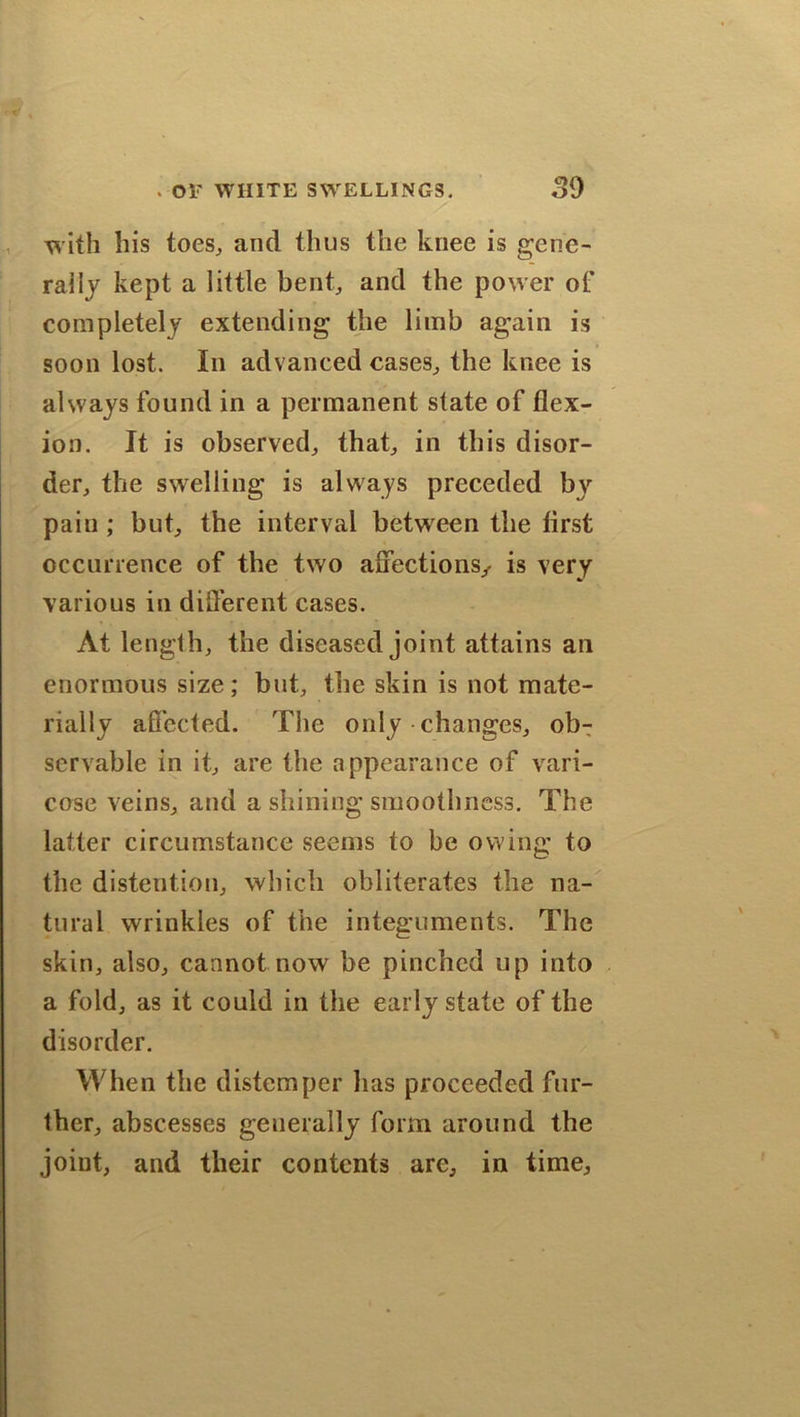 with his toes, and thus the knee is gene- rally kept a little bent, and the power of completely extending the limb again is soon lost. In advanced cases, the knee is always found in a permanent slate of flex- ion. It is observed, that, in this disor- der, the swelling is always preceded by pain; but, the interval between the first occurrence of the two affections,. is very various in different cases. At length, the diseased joint attains an enormous size; but, the skin is not mate- rially affected. The only changes, obT servable in it, are the appearance of vari- cose veins, and a shining smoothness. The latter circumstance seems to be owing to the distention, which obliterates the na- tural wrinkles of the integuments. The skin, also, cannot now be pinched up into a fold, as it could in the early state of the disorder. When the distemper has proceeded fur- ther, abscesses generally form around the joint, and their contents are, in time.