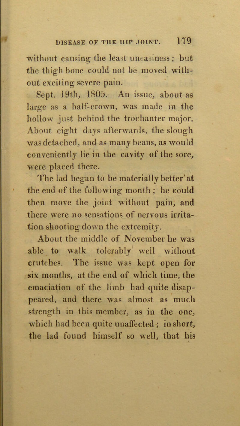 w ithout causing the least uneasiness ; but the this’ll bone could not be moved with- O out excifing severe pain. Sept. 19th, ISO.). An issue, about as large as a half-crown, was made in the hollow just behind the trochanter major. About eight days afierwards, the slough was detached, and as many beans, as would conveniently lie in the cavity of the sore, were placed there. The lad began to be materially better'at the end of the following month ; he could then move the joint without pain, and there were no sensations of nervous irrita- tion shooting down the extremity. About the middle of November be was able to walk tolerably well without crutches. The issue was kept open for six months, at the end of which time, the emaciation of the limb had quite disap- t peared, and there was almost as much strength in this member, as in the one, which had been quite unaffected ; in short, the lad found himself so wrell, that his