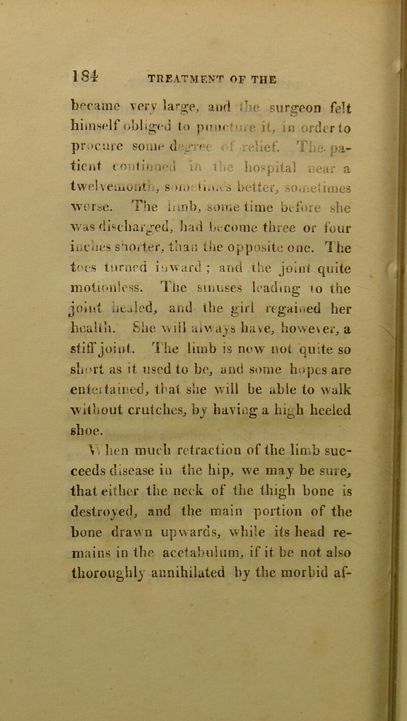 184? became verv large, and (lie surgeon felt himself obi iged to pour? me it, in order to procure some degree relief. The. pa- tient Continued in the hospital near a twelvemonth, s >m tio.vs better, sometimes worse. The limb, some time before she was discharged, had become three or four inches shorter, than the opposite one. The toes turned inward ; and the joint quite motionless. The sinuses leading 10 the joint iieajed, and the girl regained her health. £he will always ha>e, however, a stiff joint. The limb is now not quite so slmrt as it used to be, and some hopes are entei tamed, that she will be able to walk without crutches, by having a high heeled shoe. Y lien much retraction of the limb suc- ceeds disease in the hip, w;e may be sure, that either the neck of the thigh bone is destroyed, and the main portion of the bone drawn upwards, while its head re- mains in the acetabulum, if it be not also thoroughly annihilated by the morbid af-
