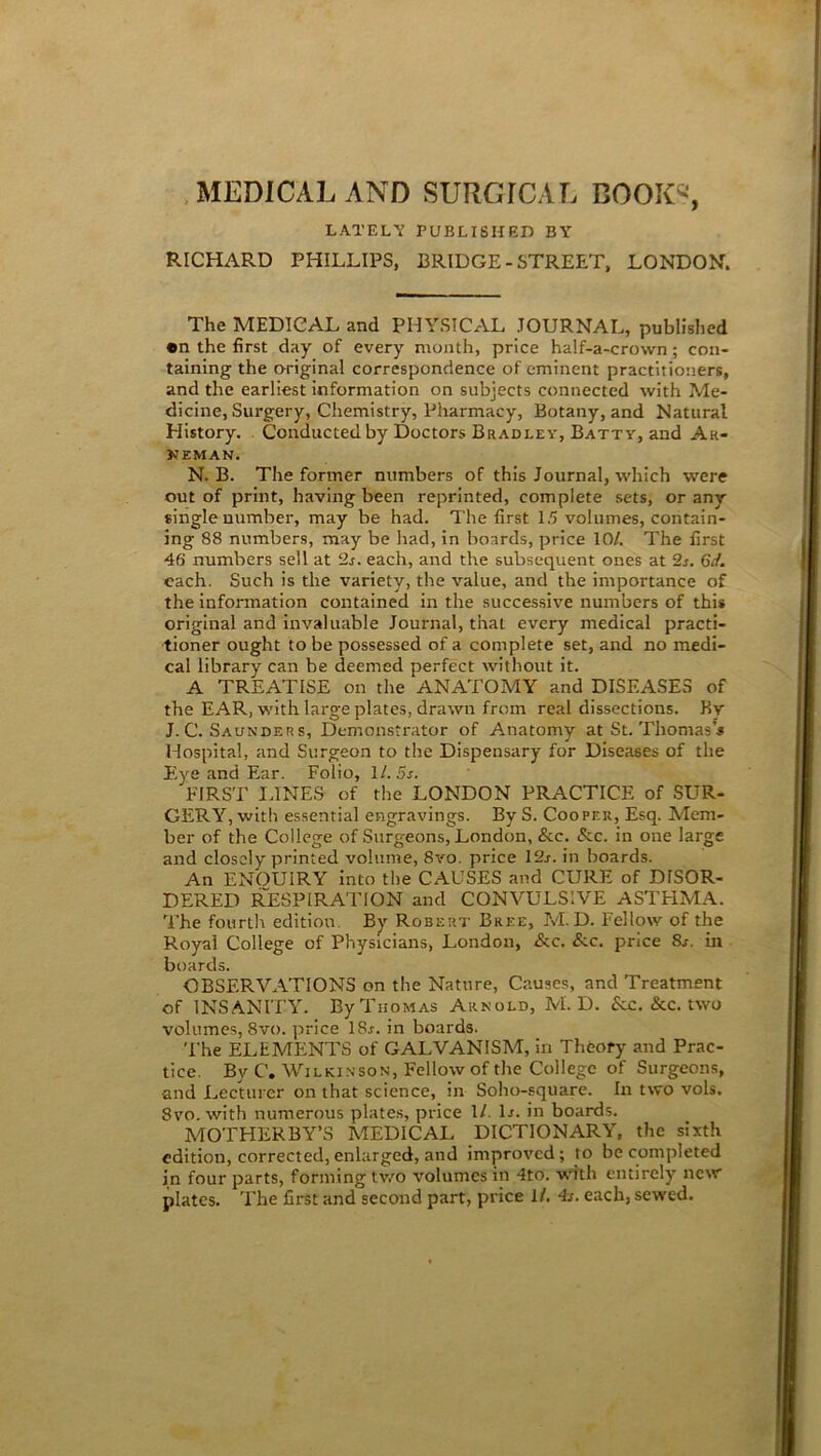 MEDICAL AND SURGrCAL BOOK®, LATELY PUBLISHED BY RICHARD PHILLIPS, BRIDGE - STREET, LONDON. The MEDICAL and PHYSICAL JOURNAL, published •n the first day of every month, price ha!f-a-cro\vn; con- taining the original correspondence of eminent practitioners, and the earliest information on subjects connected with Me- dicine, Surgery, Chemistry, Pharmacy, Botany, and Natural History. Conducted by Doctors Bradley, Batty, and Ah- NEMAN. N. B. The former numbers of this Journal, which were out of print, having been reprinted, complete sets, or any single number, may be had. The first 15 volumes, contain- ing 88 numbers, may be had, in boards, price 10/. The first 46 numbers sell at 2s. each, and the subsequent ones at 2s. Gif. each. Such is the variety, the value, and the importance of the information contained in the successive numbers of this original and invaluable Journal, that every medical practi- tioner ought to be possessed of a complete set, and no medi- cal library can be deemed perfect without it. A TREATISE on the ANATOMY and DISEASES of the EAR, with large plates, drawn from real dissections. By J. C. Saunder s, Demonstrator of Anatomy at St. Thomas's Hospital, and Surgeon to the Dispensary for Diseases of the Eye and Ear. Folio, 11. 5s. FIRST LINES of the LONDON PRACTICE of SUR- GERY, with essential engravings. By S. Cooper, Esq. Mem- ber of the College of Surgeons, London, &c. &c. in one large and closely printed volume, 8vo. price 12s. in boards. An ENOUIRY into the CAUSES and CURE of DISOR- DERED RESPIRATION and CONVULSIVE ASTHMA. The fourth edition. By Robert Bree, M. D. Fellow of the Royal College of Physicians, London, Ac. &.c. price 8j. in boards. OBSERVATIONS on the Nature, Causes, and Treatment of INSANITY. By Thomas Arnold, M. D. <5cc. &C. two volumes, 8vo. price 18.r. in boards. The ELEMENTS of GALVANISM, in Theory and Prac- tice. By C. Wilkinson, Fellow of the College of Surgeons, ■and Lecturer on that science, in Soho-square. In two vols. 8vo. with numerous plates, price 1/. D. in boards. MOTHERBY’S MEDICAL DICTIONARY, the sixth edition, corrected, enlarged, and improved; to be completed in four parts, forming two volumes in 4to. with entirely new plates. The first and second part, price 1/. 4s. each, sewed.