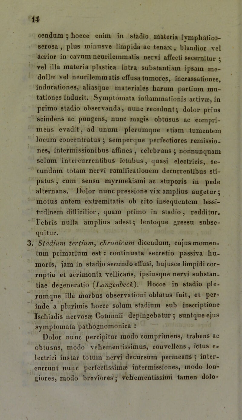 cendam ; hocce enim in sladio materia iymphalico- serosa , plus miuusve limpida ac tenax, blandior vel acrior in cavum neurilernmalis nervi affecti secernitur ; vel illa materia plastica intra substantiam ipsam me- dullee vel neurilemmatis effusa tumores, incrassationes, indurationes, aliasque materiales harum partium mu- tationes inducit. Symptomata inflammationis activa?, in primo stadio observanda, nunc recedunt*, dolor prius scindens ac pungens, nunc magis obtusus ac compri- mens evadit, ad unum plerumque etiam tumentem locum concentratus ; semperque perfectiores remissio- nes, intermissionibus affines, celebrans; nonnunqnam solum intercurrentibus ictubus, quasi electricis, se- cundum totam nervi ramificationem decurrentibus sti- patus , cum sensu myrmekismi ac stuporis in pede alternans. Dolor nunc pressione vix amplius augetur; motus autem extremitatis ob cito insequentem lessi- tudinem difficilior, quam primo in stadio, redditur. Febris nulla amplius adest; lentoque gressu subse- quitur. 3. Stadium tertium, chronicum dicendum, cujus momen- tum primarium est : continuata secretio passiva hu- moris, Jam in stadio secundo effusi, hujusce limpidi cor- ruptio et acrimonia vellicans, ipsiusque nervi substan- tiae degeneratio {JLanj^eiibeck), Hocce in stadio ple- rumque ille morbus observationi oblatus fuit, et per- ' inde a plurimis hocce solum stadium sub inscriptione Ischiadis iiervosee Cotunnii depingebatur ; suntque ejus symptomata pathognomonica : Dolor nunc percipitur modo comprimens, trahens ac obtusus, modo vehementissimus, convellens, ictus e- lectrici instar totum nervi decursum permeans ; inter- currunt nunc perfectissima; intermissiones, modo lon- giores, modo breviores; vehementissimi tamen dolo-