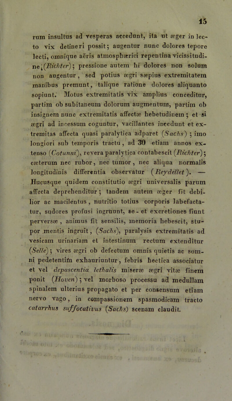 rum insultus ad vesperas accedunt, ita ut eeger in lec- to vix detineri possit; augentur nunc dolores tepore lecti, omnique aeris almosphserici repentina vicissitudi- ne ; pressione autem hi dolores non solum non augentur, sed potius segri ssepius extremitatem manibus premunt, talique ratione dolores aliquanto sopiunt. Motus extremitatis vix amplius conceditur, partim ob subitaneum dolorum augmentum, partira ob insignem nunc extremitatis affeclee hebetudinem; et si segri ad incessum coguntur, vacillantes incedunt et ex- tremitas affecta quasi paralytica adparet (SacJis') ; imo longiori sub temporis tractu , ad ^ etiam annos ex- tenso {Cotunni), revera paralytica contabescit (Pacfiler)'^ cseterum nec rubor, nec tumor, nec aliqua normalis longitudinis differentia observatur {Rcydellet). — Hucusque quidem constitutio segri universalis parum affecta deprehenditur ; tandem autem seger fit debi- lior ac macilentus, nutritio totius corporis labefacta- tur, sudores profusi ingruunt, se-et excretiones fiunt perversse , animus fit sensilis, memoria hebescit, stu- por mentis ingruit, (Sac7is), paralysis extremitatis ad vesicam urinariam et intestinum rectum extenditur (Selle); vires segri ob defectum omnis quietis ac som- ni pedetentibi exhauriuntur, febris hectica associatur et vel depascentia lethalis miserse segri vitse finem ponit {Hoven); vel morboso processu ad medullam spinalem ulterius propagato et per consensum etiam nervo vago, in compassionem spasmodicam tracto catarrhus SJiffoCativiis {Sac7is) scenam claudit.