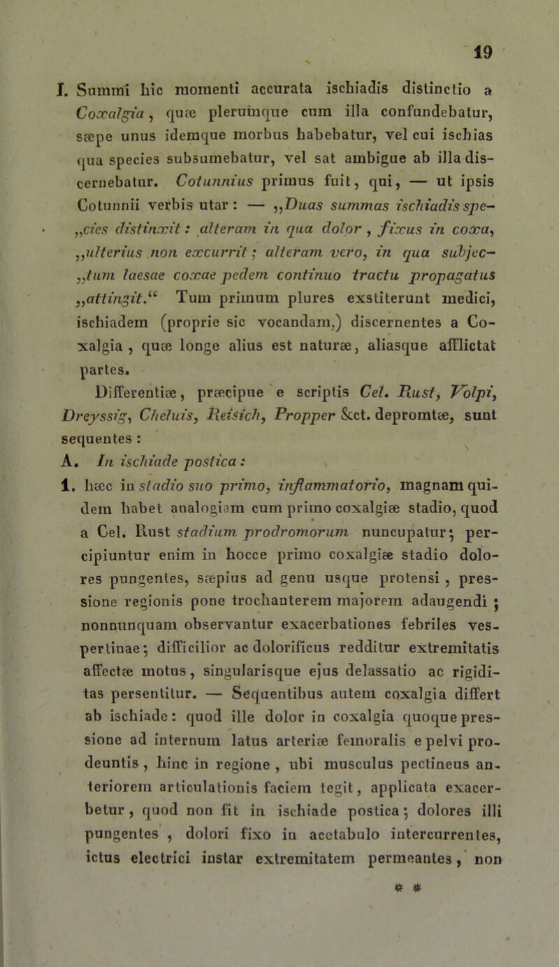 L Suratni hic raoraenti accurata ischiadis distinctio a Coxalgia, quee plerumque cum illa confundebatur, S£epe unus idemque morbus habebatur, vel cui ischias qua species subsumebatur, vel sat ambigue ab illa dis- cernebatur. Cotunnius primus fuit, qui, — ut ipsis Cotunnii verbis utar: — ,,Duas summas ischiadisspe- „cies distinxit: alteram in qua dolor , fixus in coxa^ „ulterius non excurrit; alteram vero, in qua suhjec- ,,tum laesae coxae pedem continuo tractu propagatus „attingit/‘ Tum primum plures exstiterunt medici, ischiadem (proprie sic vocandam,) discernentes a Co- xalgia , qu£B longe alius est naturae, aliasque afflictat partes. Differentiae, praecipue e scriptis Cei. B.ust, Vdlpi, Dreyssig, Cheluis, lieisich, Propper &ct. depromtae, sunt sequentes: ^ A. In ischiade postica: 1. haec ia stadio suo primo, inflammatorio, magnam qui- dem habet analogiam cum primo coxalgiae stadio, quod a Cei. Ptust stadium prodromorum nuncupatur^ per- cipiuntur enim in hocce primo coxalgiae stadio dolo- res pungentes, saepius ad genu usque protensi , pres- sione regionis pone trochanterem majorem adaugendi ; nonnunquam observantur exacerbationes febriles ves- pertinae; difficilior ac dolorificus redditur extremitatis affectae motus, singularisque ejus delassatio ac rigidi- tas persentitur. — Sequentibus autem coxalgia differt ab ischiade: quod ille dolor io coxalgia quoque pres- sione ad internum latus arteriae femoralis e pelvi pro- deuntis , hinc in regione , ubi musculus pectineus an- teriorem articulationis faciem tegit, applicata exacer- betur, quod non fit in ischiade postica; dolores illi pungentes , dolori fixo in acetabulo intercurrentes, ictus electrici instar extremitatem permeantesnon IK »