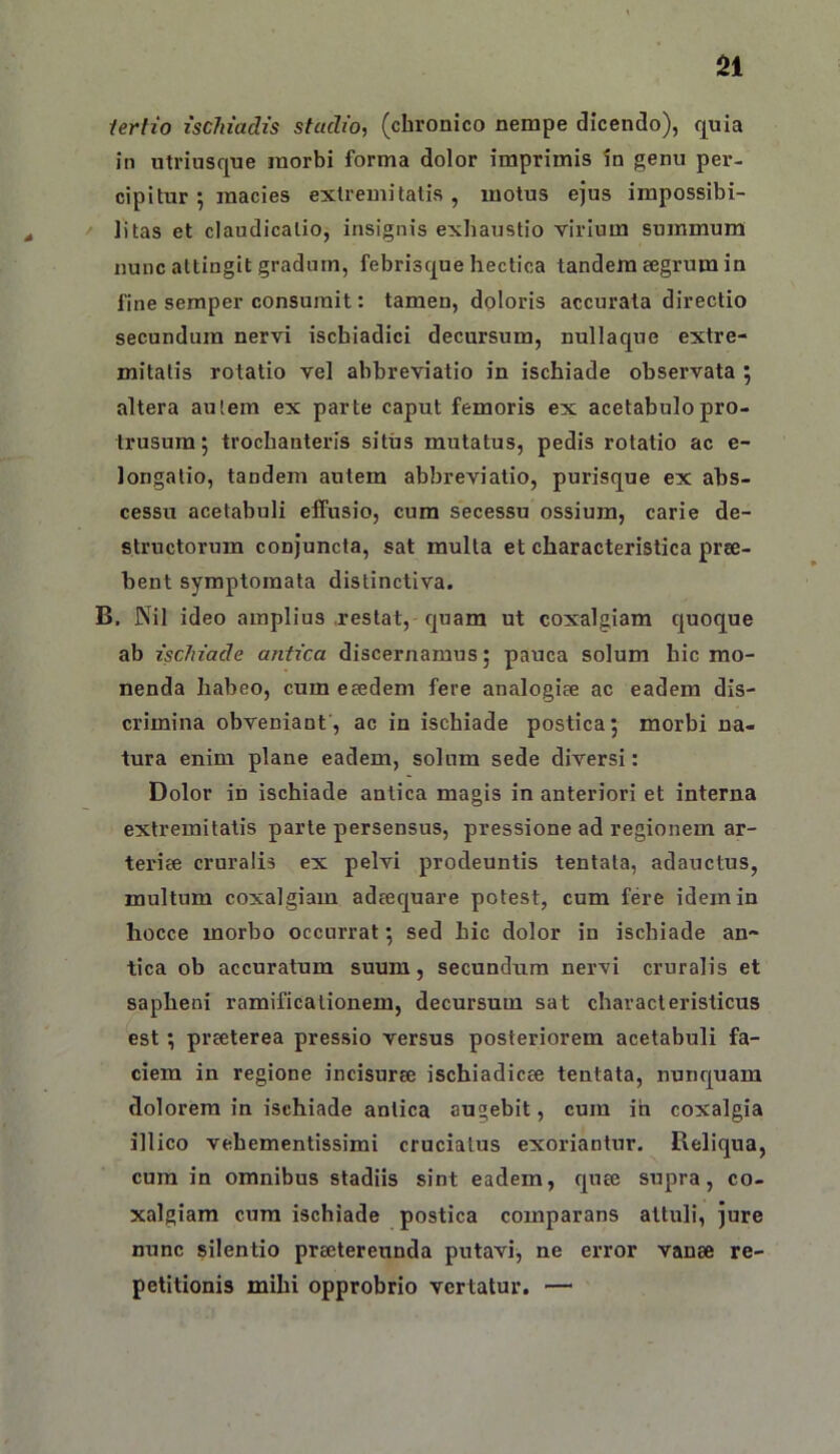 iertio ischiadis stadio, (chronico nempe dicendo), quia in utriusque morbi forma dolor imprimis in genu per- cipitur ; macies extremitatis, motus ejus impossibi- ' litas et claudicatio, insignis exhaustio virium summum nunc attingit gradntn, febrisque hectica tandem eegrum in fine seraper consumit: tamen, doloris accurata directio secundum nervi ischiadici decursum, nullaque extre- mitatis rotatio vel abbreviatio in ischiade observata 5 altera aulera ex parte caput femoris ex acetabulo pro- trusum; trochanteris situs mutatus, pedis rotatio ac e- longatio, tandem autem abbreviatio, purisque ex abs- cessu acetabuli elfusio, cum secessu ossium, carie de- structorum conjuncta, sat multa et characteristica pree- bent symptomata distinctiva. B. Nil ideo amplius .restat, quam ut coxalgiam quoque ab ischiade antica discernamus; pauca solum hic mo- nenda habeo, cum eaedem fere analogiae ac eadem dis- crimina obveniant, ac in ischiade postica; morbi na- tura enim plane eadem, solum sede diversi: Dolor in ischiade antica magis in anteriori et interna extremitatis parte persensus, pressione ad regionem ar- teriee cruralis ex pelvi prodeuntis tentata, adauctus, multum coxalgiam adeequare potest, cum fere idem in hocce morbo occurrat; sed hic dolor in ischiade an- tica ob accuratum suum, secundum nervi cruralis et sapheni ramificalionem, decursum sat characteristicus est; preeterea pressio versus posteriorem acetabuli fa- ciem in regione incisurse ischiadicee tentata, nunquam dolorem in ischiade antica augebit, cum ih coxalgia illico vehementissimi cruciatus exoriantur. Reliqua, cum in omnibus stadiis sint eadem, quce supra, co- xalgiara cum ischiade postica comparans attuli, jure nunc silentio praetereunda putavi, ne error vanae re- petitionis mihi opprobrio vertatur. —