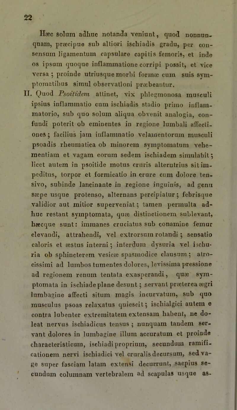 Haec solum adhuc notanda veniunt, quod nonnun- quam, prcecipue sub alliori ischiadis gradu, per cou- sensum ligamentum capsulare capitis femoris, et inde os ipsum quoque inflammatione corripi possit, et vice versa 5 proinde utriusque morbi forma; cum suis sym- ptomatibus simul observationi preebeantiir. II. Quod Psoitidem attinet, vix pblegmonosa musculi ipsius inflammatio cum ischiadis stadio primo inflam- matorio, sub fjuo solum aliqua obvenit analogia, con- fundi poterit ob eminentes in regione lumbali aifecti- ones; facilius jam inflammatio velamentorum musculi psoadis rheumatica ob minorem symptomatum vehe- mentiam et vagam eorum sedem ischiadem simulabit j licet autem in psoitide motus cruris alterutrius sit im- peditus, torpor et formicatio in crure cum dolore ten- sivo, subinde lancinante in regione inguinis, ad genu seepe usque protenso, alternans percipiatur; febrisque validior aut mitior superveniat; tamen permulta ad- huc restant symptomata, quee distinctionem sublevant, heccque sunt: immanes cruciatus sub conamine femur elevandi, attrahendi, vel extrorsum rotandi ; sensatio caloris et eestus interni; interdum dysuria vel iichu- ria ob sphincterem vesicee spasmodice clausum; atro- cissimi ad lumbos tumentes dolores, levissima pressione ad regionem renum tentata exasperandi, quee sym- ptomata in ischiade plane desunt; servant praeterea eegri lumbagine affecti situm magis incurvatum, sub quo musculus psoas relaxatus quiescit; ischialgici autem e contra lubenter extremitatem extensam habent, ne do- leat nervus ischiadicus tensus ; nunquam tandem ser- vant dolores in lumbagine illum accuratum et proinde characteristicum, ischiadi proprium, secundum ramifi- cationem nervi ischiadici vel cruralis decursum, sed va- ge super fasciam latam extensi decurrunt, saepius se- cundum columnam vertebralem ad scapulas usque as-