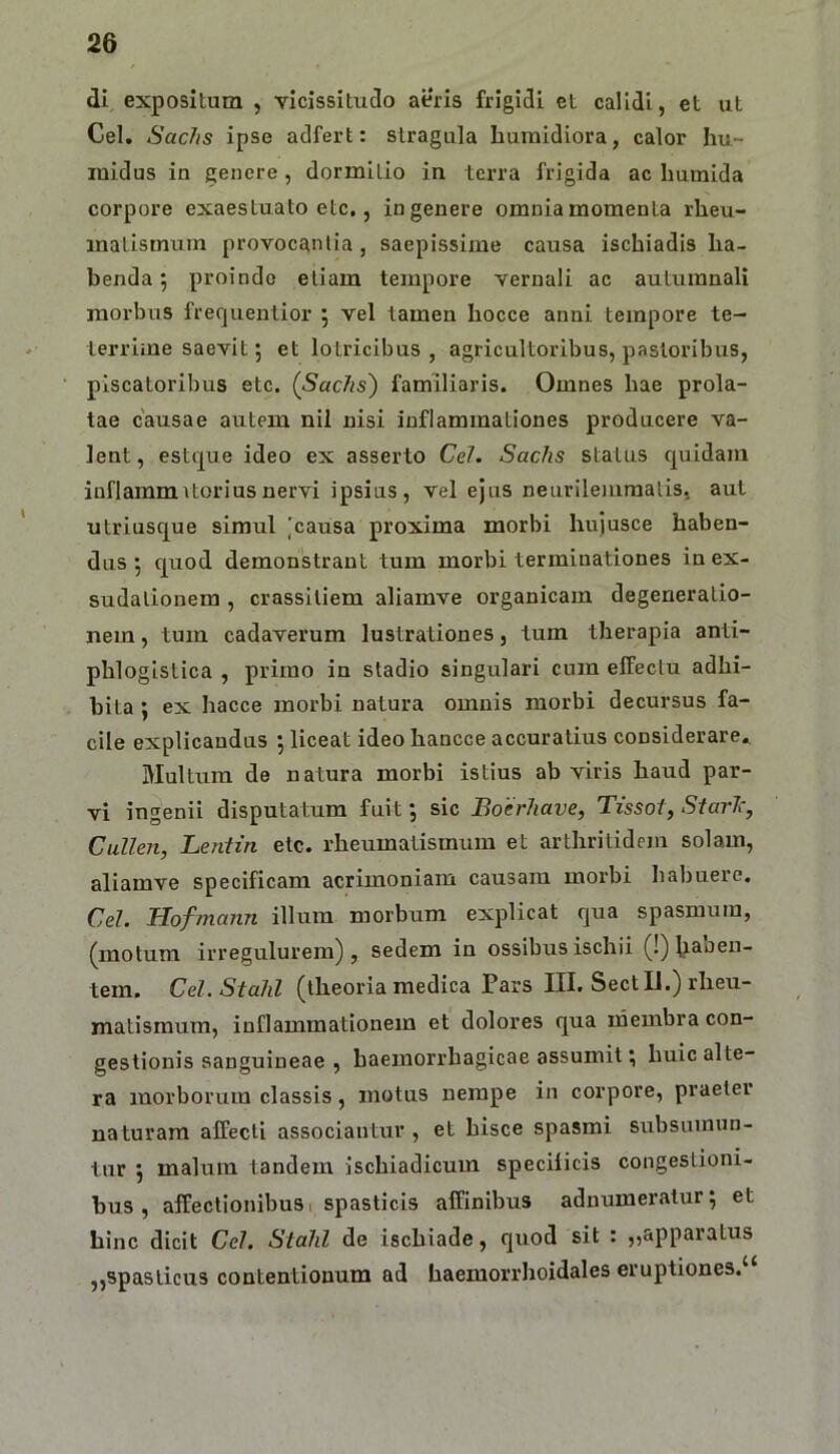 di expositum , vicissitudo aeris frigidi et calidi, et ut Cei. Sachs ipse adfert: stragula buraidiora, calor hu- luidus in genere, dormitio in terra frigida ac Immida corpore exaestuato ete,, in genere omnia momenta rheu- matismum provocantia, saepissime causa ischiadis ha- benda; proinde etiam tempore vernali ac autumnali morbus frequentior 5 vel tamen hocce anni tempore te- terrime saevit; et lotricibus , agricultoribus, pastoribus, piscatoribus etc. (Sachs) familiaris. Omnes hae prola- tae causae autem nil nisi inflammationes producere va- lent , estque ideo ex asserto CeJ. Sachs status quidam inflammitoriusnervi ipsius, vel ejus neurileiiiraalis, aut utriusque simul 'causa proxima morbi hujusce haben- dus 5 quod demonstrant tum morbi terminationes in ex- sudalionem, crassiliem aliamve organicam degeneratio- nem , tum cadaverum lustrationes, tum therapia anti- phloglstica , primo in stadio singulari cum effectu adhi- bita j ex hacce morbi natura omnis morbi decursus fa- cile explicandus j liceat ideo hancce accuratius considerare* Multum de natura morbi istius ab viris haud par- vi ingenii disputatum fuit; sic Boerhave, Tissoi, StarT:, Cullen, Leiiiin etc. rheumatismum et arthritidem solam, aliamve specificam acrimoniam causam morbi habuere, Cd. Hofmann illum morbum explicat qua spasmum, (motum irregulurem) , sedem in ossibus ischii (!) Raben- tem. Cd.Stahl (theoria medica Pars III. SectU.) rheu- matismum, inflammationem et dolores qua rdembra con- gestionis sanguineae , haemorrhagicae assumit; huic alte- ra morborum classis, motus nempe in corpore, praeter naturam affecti associantur, et hisce spasmi subsuinun- tur j malum tandem Ischiadicum specificis congestioni- bus , affectionibus 1 spasticis affinibus adnumeratur; et hinc dicit Cd. Stahl de ischiade, quod sit ; ,,apparatus ,,spasticus contentionum ad haemorrhoidales eruptiones.